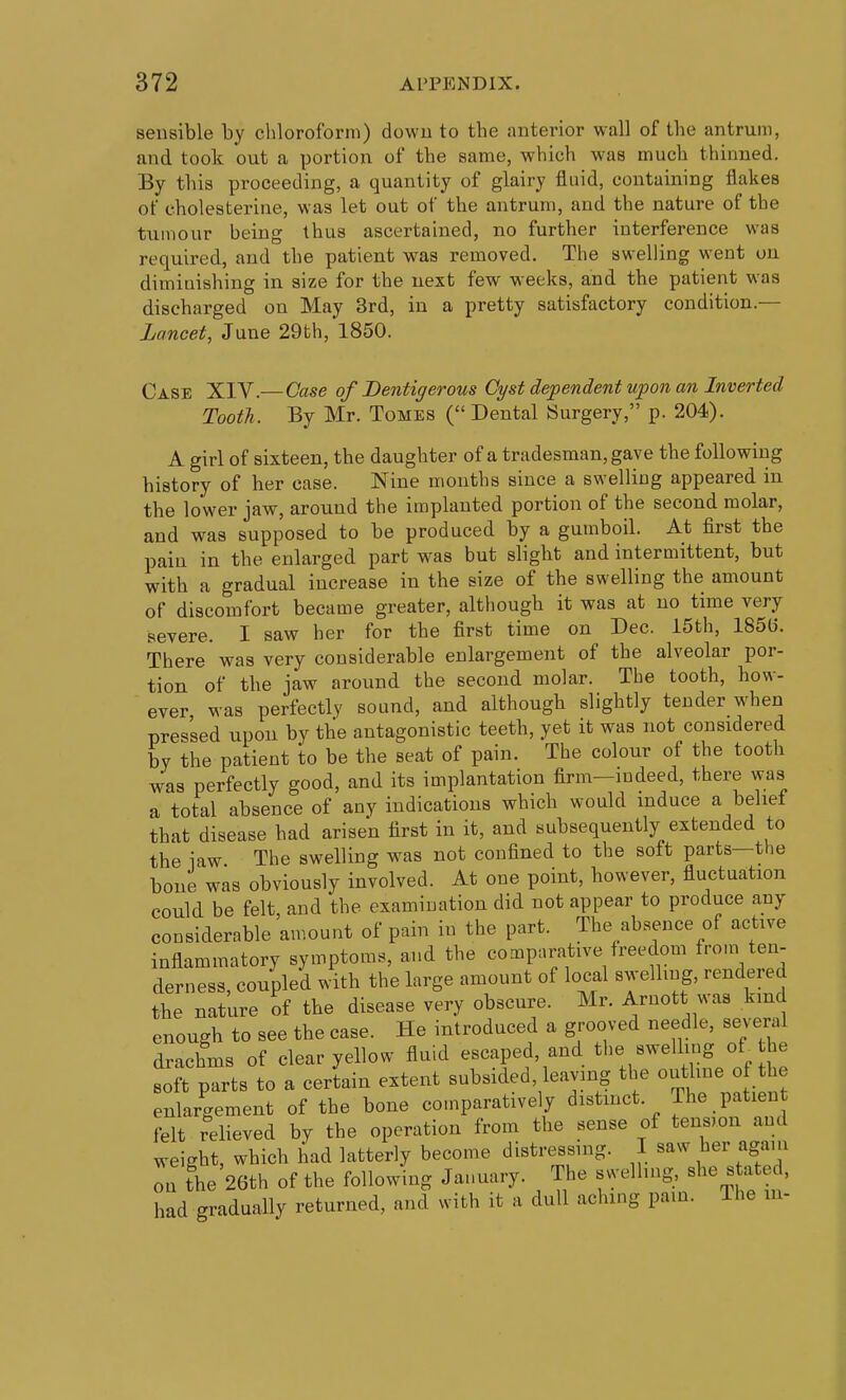 sensible by chloroform) dowu to the anteinor wall of the antrum, and took out a portion of the same, which w-as much thinned. By this proceeding, a quantity of glairy fluid, containing flakes of cholesterine, was let out of the antrum, and the nature of the tiiiviour being thus ascertained, no further interference was required, and the patient was removed. The swelling went on diminishing in size for the next few weeks, and the patient was discharged on May 3rd, in a pretty satisfactory condition.— Lancet, June 29th, 1850. Case XIV.—Case of Bentigerous Cyst dependent upon an Inverted Tooth. By Mr. Tomes ( Dental Surgery, p. 204). A girl of sixteen, the daughter of a tradesman, gave the following history of her case. Nine months since a swelling appeared in the lower jaw, around the implanted portion of the second molar, and was supposed to be produced by a gumboil. At first the pain in the enlarged part was but slight and intermittent, but with a gradual increase in the size of the swelling the amount of discomfort became greater, although it was at no time very severe. I saw her for the first time on Dec. 15th, 185(5. There was very considerable enlargement of the alveolar por- tion of the jaw around the second molar. The tooth, how- ever was perfectly sound, and although slightly tender when pressed upou by the antagonistic teeth, yet it was not considered by the patient to be the seat of pain. The colour of the tooth was perfectly good, and its implantation firm-indeed, there was a total absence of any indications which would induce a beliet that disease had arisen first in it, and subsequently extended to the law The swelling was not confined to the soft parts—the bone was obviously involved. At one point, however, fluctuation could be felt, and the examination did not appear to produce any considerable amount of pain in the part. The absence of active inflammatory symptoms, and the comparative freedom from ten- derness, coupled with the krge amount of local swelling, rendered the nature of the disease very obscure. Mr. Arnott was kind enough to see the case. He introduced a grooved needle, several drachms of clear yellow fluid escaped, and the swelling of^ he soft parts to a certain extent subsided, leaving the outluie of the enlargement of the bone comparatively distinct. The patient felt relieved by the operation from the sense of tension and weight, which had latterly become distressnig. I saw her agam on the 26th of the following January. The svyelhng, stated, had gradually returned, and with it a dull aching pain. The in-