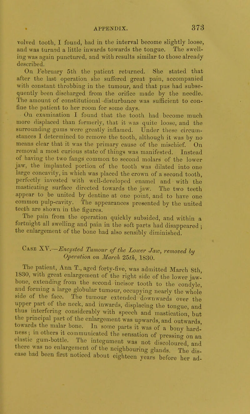 Tolved tooth, I fouud, had in the interval become slightly loose, and was turned a little inwards towards the tongue. The swell- ing was again punctured, and with results similar to those already described. On February 5th the patient returned. She stated that after the last operation she suifered great pain, accompanied with constant throbbing in the tumour, and that pus had subse- quently been discharged from the orifice made by the needle. The amount of constitutional disturbance was sufficient to con- fine the patient to her room for some days. On examination I found that the tooth had become much more displaced than formerly, that it was quite loose, and the surrounding gums were greatly inflamed. Under these circum- stances I determined to remove the tooth, although it was by no means clear that it was the primary cause of the mischief. On removal a most curious state of things was manifested. Instead of having the two fangs common to second molars of the lower jaw, the implanted portion of the tooth was dilated into one large concavity, in which was placed the crown of a second tooth, perfectly invested with well-developed enamel and with the masticating surface directed towards the jaw. The two teeth appear to be united by dentine at one point, and to have one common pulp-cavity. The appearances presented by the united teeth are shown in the figures. The pain from the operation quickly subsided, and within a fortnight all swelling and pain in the soft parts had disappeared ; the enlargement of the bone had also sensibly diminished. Case 'K.Y.—Encysted Tumour of the Lower Jaw, removed by Operation on March 25th, 1830. The patient, Ann T., aged forty-five, was admitted March 8th, 1830, with great enlargement of the right side of the lower jaw- bone, extending from the second incisor tooth to the condyle, and forming a large globular tumour, occupying nearly the whole side of the face. The tumour extended downwards over the upper part of the neck, and inwards, displacing the tongue and thus interfering considerably with speech and mastication' but the principal part of the enlargement was upwards, and outw'ards towards the malar bone. In some parts it was of a bony hard- ness; in others it communicated the sensation of pressing on an elastic gum-bottle. The integument was not discoloured, and there was no enlargement of the neighbouring glands. The dis- ease had been first noticed about eighteen years before her ad-