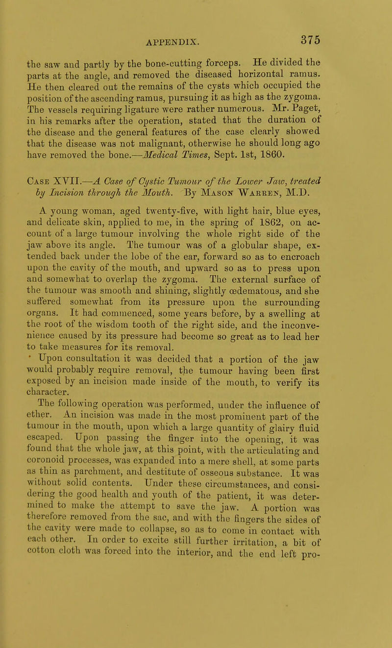 the vsaw and partly by tlie bone-cutting forceps. He divided the parts at the angle, and removed the diseased horizontal ramus. He then cleared out the remains of the cysts which occupied the position of the ascending ramus, pursuing it as high as the zygoma. The vessels requiring ligature were rather numerous. Mr. Paget, in his remarks after the operation, stated that the duration of the disease and the general features of the case clearly showed that the disease was not malignant, otherwise he should long ago have removed the bone.—Medical Times, Sept. 1st, 1860. Case XVII.—A Case of Cystic Tumour of the Lower Jaw, treated hy Incision throtigh the Mouth. By Mason Waeben, M.D. A young woman, aged twenty-five, with light hair, blue eyes, and delicate skin, applied to me, in the spring of 1862, on ac- count of a large tumour involving the whole right side of the jaw above its angle. The tumour was of a globular shape, ex- tended back under the lobe of the ear, forward so as to encroach upon the cavity of the mouth, and upward so as to press upon and somewhat to overlap the zygoma. The external surface of the tumour was smooth and shining, slightly oedematous, and she suffered somewhat from its pressure upon the surrounding organs. It had commenced, some years before, by a swelling at the root of the wisdom tooth of the right side, and the inconve- nience caused by its pressure had become so great as to lead her to take measures for its removal. • Upon consultation it was decided that a portion of the jaw would probably require removal, the tumour having been first exposed by an incision made inside of the mouth, to verify its character. The following operation was performed, under the influence of ether. An incision was made in the most prominent part of the tumour in the mouth, upon which a large quantity of glairy fluid escaped. Upon passing the finger into the opening, it was found that the whole jaw, at this point, with the articulating and coronoid processes, was expanded into a mere shell, at some parts as thin as parchment, and destitute of osseous substance. It was without solid contents. Under these circumstances, and consi- dering the good health and youth of the patient, it was deter- mined to make the attempt to save the jaw. A portion was therefore removed from the sac, and with the fino-ers the sides of the cavity were made to collapse, so as to come In contact with each other. In order to excite still further irritation, a bit of cotton cloth was forced into the interior, and the end left pro-