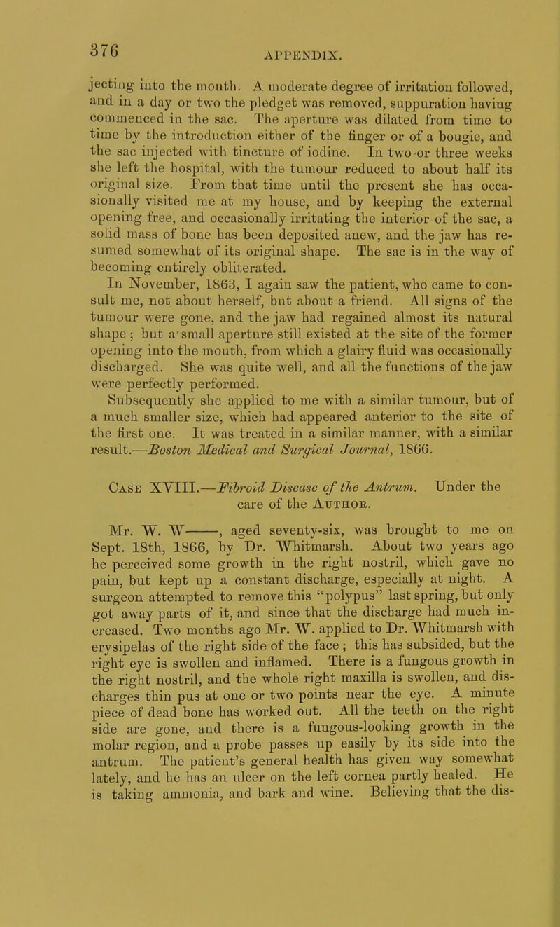 APPENDIX. jectiiig into the mouth. A moderate degree of irritation followed, and in a day or two the pledget was removed, suppuration having commenced in the sac. The aperture wa« dilated from time to time by the introduction either of the finger or of a bougie, and the sac injected with tincture of iodine. In two or three weeks she left tlie hospital, with the tumour reduced to about half its original size. From that time until the present she has occa- sionally visited me at my house, and by keeping the external opening free, and occasionally irritating the interior of the sac, a solid mass of bone has been deposited anew, and the jaw has re- sumed somewhat of its original shape. The sac is in the way of becoming entirely obliterated. In November, 1863, I again saw the patient, who came to con- sult me, not about herself, but about a friend. All signs of the tumour were gone, and the jaw had regained almost its natural shape ; but a-small aperture still existed at the site of the former opening into the mouth, from which a glairy fluid was occasionally discharged. She was quite well, and all the functions of the jaw were perfectly performed. Subsequently she applied to me with a similar tumour, but of a much smaller size, which had appeared anterior to the site of the first one. It was treated in a similar manner, with a similar result.—Boston Medical and Surgical Journal, 1866. Case XVIII.—Fibroid Disease of the Antrum. Under the care of the Atjthob. Mr. W. W , aged seventy-six, was brought to me on Sept. 18th, 1866, by Dr. Whitmarsh. About two years ago he perceived some growth in the right nostril, which gave no pain, but kept up a constant discharge, especially at night. A surgeon attempted to remove this polypus last spring, but only got away parts of it, and since that the discharge had much in- creased. Two months ago Mr. W. applied to Dr. Whitmarsh with erysipelas of the right side of the face ; this has subsided, but the right eye is swollen and inflamed. There is a fungous growth in the right nostril, and the whole right maxilla is swollen, and dis- charges thin pus at one or two points near the eye. A minute piece of dead bone has worked out. All the teeth on the right side are gone, and there is a fungous-looking growth in the molar region, and a probe passes up easily by its side into the antrum. The patient's general health has given way somewhat lately, and he has an ulcer on the left cornea partly healed. He is taking ammonia, and bark and wine. Believing that the dis-