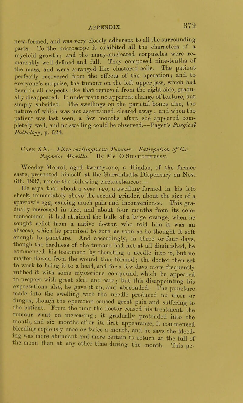 new-formed, and was very closely adherent to all the surrounding parts. To the microscope it exhibited all the characters of a myeloid growth ; and the many-nucleated corpuscles were re- markably well defined and full. They composed nine-tenths of the mass, and were arranged like clustered cells. The patient perfectly recovered from the elFects of the operation; and, to everyone's surprise, the tumour on the left upper jaw, which had been in all respects like that removed from the right side, gradu- ally disappeared. It underwent no apparent change of texture, but simply subsided. The swellings on the parietal bones also, the nature of which was not ascertained, cleared away ; and when the patient was last seen, a few months after, she appeared com- pletely well, and no swelling could be observed.—Paget's Surgical FatJwlogy, p. 524. Case XX.—Fibro-cartilaginous Tumour—Extirpation of the Superior Maxilla. By Mr. O'Shaughnesst. Woodey Morrol, aged twenty-one, a Hindoo, of the farmer caste, presented himself at the Gurranhatta Dispensary on Nov. 6th, 1837, under the following circumstances :— He says that about a year ago, a swelling formed in his left cheek, immediately above the second grinder, about the size of a sparrow's egg, causing much pain and inconvenience. This gra- dually increased in size, and about four months from its com- mencement it had attained the bulk of a large orange, when he sought relief from a native doctor, who told him it was an abscess, which he promised to cure as soon as he thought it soft enough to puncture. And accordingly, in three or four days, though the hardness of the tumour had not at all diminished, he commenced his treatment by thrusting a needle into it, but no matter flowed from the wound thus formed ; the doctor then set to work to bring it to a head, and for a few days more frequently rubbed it with some mysterious compound, which he appeared to prepare with great skill and care; but this disappointing his expectations also, he gave it up, and absconded. The puncture made into the swelling with the needle produced no ulcer or fungus, though the operation caused great pain and suffering to the patient. From the time the doctor ceased his treatment, the tumour went on increasing; it gradually protruded into' the mouth, and six months after its first appearance, it commenced bleeding copiously once or twice a month, and he says the bleed- ing was more abundant and more certain to return at the full of the moon than at any other time during the month. This pe-
