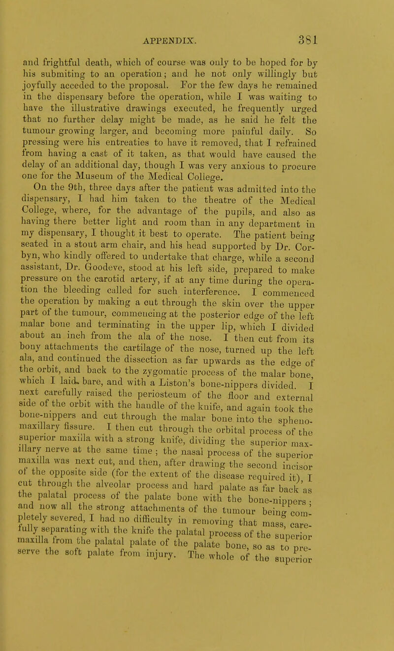 and frightful death, which of course was ouly to be hoped for hy his submiting to an operation; and he not only willingly but joyfully acceded to the proposal. For the few days he remained in the dispensary before the operation, while I was waiting to have the illustrative drawings executed, he frequently urged that no further delay might be made, as he said he felt the tumour growing larger, and becoraiug more paiuful daily. So pressing were hia entreaties to have it removed, that I refrained from having a cast of it taken, as that would have caused the delay of an additional day, though I was very anxious to procure one for the Museum of the Medical College. On the 9th, three days after the patient was admitted into the dispensary, I had him taken to the theatre of the Medical College, where, for the advantage of the pupils, and also as having there better light and room than in any department in my dispensary, I thought it best to operate. The patient being seated in a stout arm chair, and his head supported by Dr. Cor- byn, who kindly offered to undertake that charge, while a second assistant. Dr. Goodeve, stood at his left side, prepared to make pressure on the carotid artery, if at any time during the opera- tion the bleeding called for such interference. I commenced the operation by making a out through the skin over the upper part of the tumour, commencing at the posterior edge of the left malar bone and terminating in the upper lip, which I divided about an inch from the ala of the nose. I then cut from its bony attachments the cartilage of the nose, turned up the left ala, and continued the dissection as far upwards as the edge of the orbit, and back to the zygomatic process of the malar bone which I laid, bare, and with a Listen's bone-nippers divided I next carefully raised the periosteum of the floor and external side of the orbit with the handle of the knife, and again took the bone-nippers and cut through the malar bone into the spheno- maxillary fissure. I then cut through the orbital process of the superior maxilla with a strong knife, dividing the superior max- illary nerve at the same time ; the nasal process of the superior maxilla was next cut, and then, after drawing the second incisor of the opposite side (for the extent of tlie disease required it) I cut through the alveolar process and hard palate as far back as the palatal process of the palate bone with the boue-ninners • and now all the strong attachments of the tumour beinff com' pletely severed, I had no difficulty in removing that mass care fully sei^rating with the knife the palatal process of the uper maxilla from tlie palatal palate of the palate bone, so as ^o p e' serve the soft palate from injury. The whole of the super or