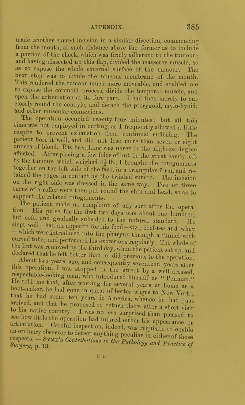 made another curved incision in a similar direction, commencing from the mouth, at such distance above the former as to include a portion of the cheek, which was firmly adherent to the tumour; and having dissected up this flap, divided the masseter muscle, so as to expose the whole external surface of the tumour. The next step was to divide the mucous membrane of the mouth. This rendered the tumour much more moveable, and enabled me to expose the coronoid process, divide the temporal muscle, and open the articulation at its fore part. I had then merely to cut closely round the condyle, and detach the pterygoid, mylo-hyoid, and other muscular connexions. _ The operation occupied twenty-four minutes; but all this time was not employed in cutting, as I frequently allowed a little respite to prevent exhaustion from continual suffering. ' The patient bore it well, and did not lose more than seven or eight ounces of blood. His breathing was never in the slightest degree affected. After placiug a few folds of lint in the great cavity left by the tumour, which weighed 4ilb., I brought the integuments together on the left side of the face, in a triangular form, and re- tained the edges in contact by the twisted suture. The incision on the right side was dressed in the same way. Two or three turns of a roller were then put round the chin and head, so as to support the relaxed integuments. The patient made no complaint of any sort after the opera- tion. His pnlse for the first two days was about one hundred ■ but solt and gradually subsided to the natural standard. He slept well; had an appetite for his food-viz., beef-tea and whey -which were^trodLiced into the pharynx through a funnel with curved tube; and performed his excretions regularly. The whole of denlo ITT.^^^ ^^y' ^■•^^^ patient sat up, and declared that he felt better than he did previous to the operakon. About two years ago, and consequently seventeen years after this operation I was stopped in the street by a well-dressed respectable-looking man, who introduced himself as  Penman He told me that, after working for several years at home as'a boot-maker, he had gone in quest of better wages to NeTYork that he had spent ten years in America, whence he had iust arnved, and that he proposed to return there after a short vis lz:mi rr'^''t f ^ ^^^^ ^^^^^^^^^^ pi--^ to a ticuirt r' Tr ^^T^ ^^^^^^^ appearance or articulation. Careful inspection, indeed, was requisite to enable re'srec;.' wfr^ ^^^^ ^^^^^^^ ^ either of he c c