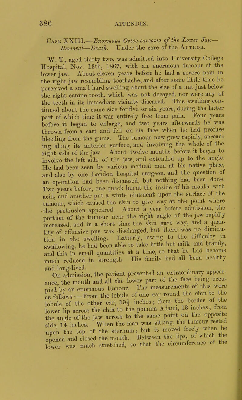 Case XXIII.—JEnormous Osteosarcoma of the Lower Jaw— Itemoval—Death. Under the care of the Authoe. W. T., aged thirty-two, was admitted into University College Hospital, Nov. 13th, 1867, with an enormous tumour of the lower jaw. About eleven years before he had a severe pain iu the right jaw resembling toothache, and after some little time he perceived a small hard swelling about the size of a nut just below the right canine tooth, which was not decayed, nor were any of the teeth in its immediate vicinity diseased. This swelling con- tinued about the same size for five or six years, during the latter part of which time it was entirely free from pain. Four years before it began to enlarge, and two years afterwards he was thrown from a cart and fell on his face, when he had profuse bleeding from the gums. The tumour now grew rapidly, spread- ing along its anterior surface, and involving the whole of the right side of the jaw. About twelve months before it began to involve the left side of the jaw, and extended up to the angle. He had been seen by various medical men at his native place, and also by one London hospital surgeon, and the question of an operation had been discussed, but nothing had been done. Two years before, one quack burnt the inside of his mouth with acid, and another put a white ointment upon the surface of the tumour, which caused the skin to give way at the point where • the protrusion appeared. About a year before admission, the portion of the tumour near the right angle of the jaw rapidly increased, and in a short time the skin gave way, and a quan- tity of offensive pus was discharged, but there was no diminu- tion in the swelling. Latterly, owing to the difiaculty in swallowing, he had been able to take little but milk and brandy, and this in smaU quantities at a time, so that he had become much reduced in strength. His family had all been healthy and long-lived. On admission, the patient presented an extraordinary appear- ance, the mouth and all the lower part of the face being occu- pied by an enormous tumour. The measurements of this were as follows -.-From the lobule of one ear round the chm to the lobule of the other ear, 19^ inches; from the border of the lower lip across the chin to the pomum Adami, 13 inches; from the angle of the jaw across to the same point on the opposite side, ll inches. When the man was sitting, the tumour rested upon the top of the sternum; but it moved freely when he opened and closed the mouth. Between the hps of which the lower was much stretched, so that the circumference of the