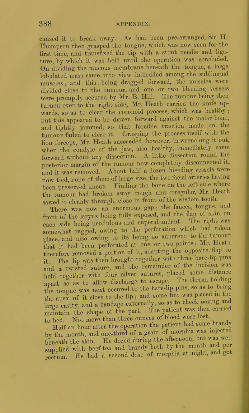 caused it to break away. As had been pre-arranged, Sir H. Thompson then grasped the tongue, which was now seen for the first time, and transfixed the tip with a stout needle and liga- ture, by which it was held until the operation was concluded. On dividing the mucous membrane beneath the tongue, a large lobulated mass came into view imbedded among the sublingual muscles; and this. being dragged forward, the muscles were divided close to the tumour, and one or two bleeding vessels were promptly secured by Mr. B. Hill. The tumour being then turned over to the right side, Mr. Heath carried the knife up- wards, so as to clear the coronoid process, which was healthy ; but this appeared to be driven forward against the malar bone, and tightly jammed, so that forcible traction made on the tumour failed to clear it. Grasping the process itself with the lion forceps, Mr. Heath succeeded, however, in wrenching it out, when the condyle of the jaw, also healthy, immediately came forward without any dissection. A little dissection round the posterior margin of the tumour now completely disconnected it, and it was removed. About half a dozen bleeding vessels were now tied none of them of large size, the two facial arteries having been preserved uncut. Einding the bone on the left side where the tumour had broken away rough and irregular, Mr. Heath sawed it cleanly through, close in front of the wisdom tooth. There was now an enormous gap ; the fauces, tongue, and front of the larynx being fully exposed, and the flap of skin on eacb side being pendulous and superabundant. The right was somewhat ragged, owing to the perforation which had taken place, and also owing to its being so adherent to the turaouT that it had been perforated at one or two points; Mr. Heath therefore removed a portion of it, adapting the opposite flap to it The lip was then brought together with three hare-hp pms and a twisted suture, and the remainder of the incision was held together with four silver sutures, placed some distance apart so as to allow discharge to escape. The thread holding the tongue was next secured to the hare-lip pms, so as to brmg the apex of it close to the lip; and some lint was placed in the large cavity, and a bandage externally, so as to check oozing and mintain the shape of the part. The patient was hen earned to bed Not more than three ounces of blood were lost. Half an hour after the operation the patient had some brandy by the mouth, and one-third of a grain of morphia was injected beneath the skin. He dozed during the afternoon, but was well supplied with beef-tea and brandy both by the mon h and per rectum He had a second dose of morphia at night, and got