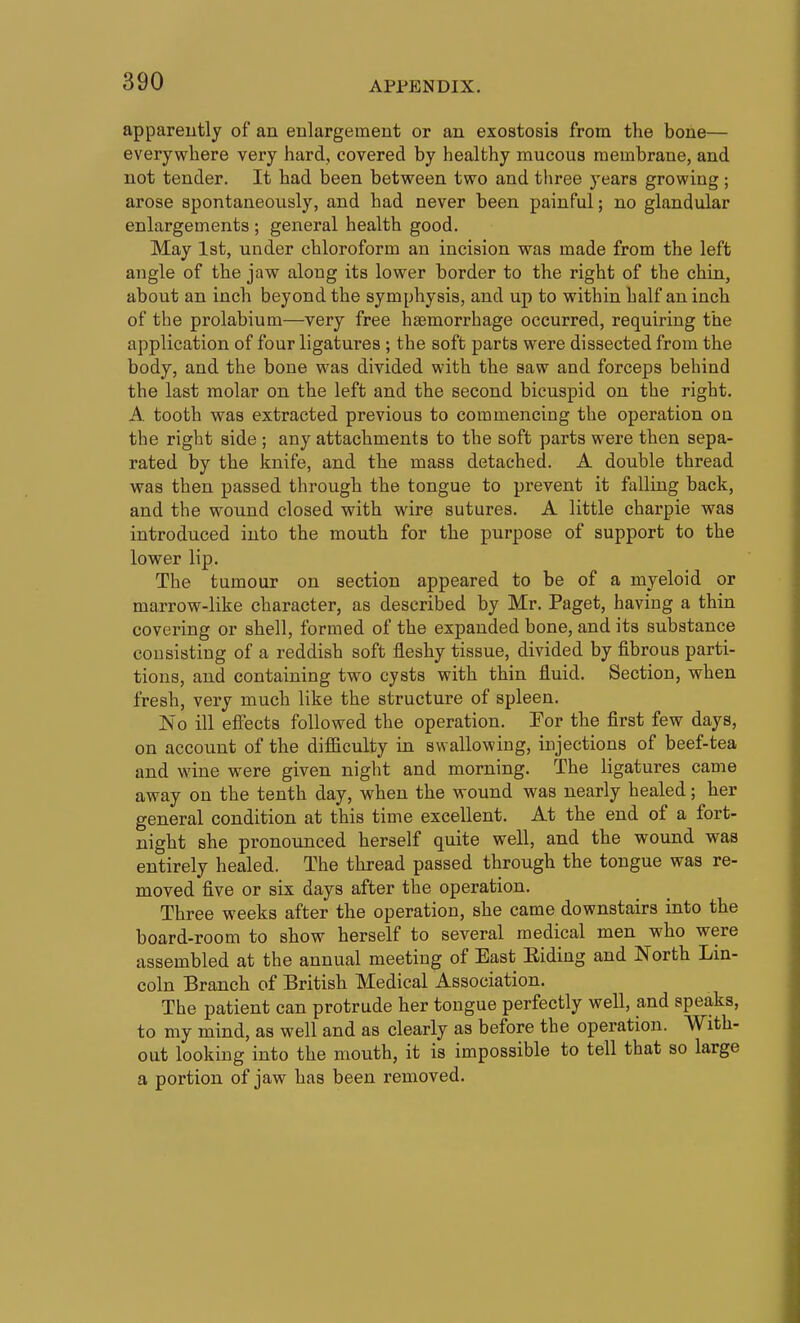 apparently of an enlargement or an exostosis from the bone— everywhere very hard, covered by healthy mucous membrane, and not tender. It had been between two and tliree years growing; arose spontaneously, and had never been painful; no glandular enlargements ; general health good. May 1st, under chloroform an incision was made from the left angle of the jaw along its lower border to the right of the chin, about an inch beyond the symphysis, and up to within half an inch of the prolabium—very free haemorrhage occurred, requiring the application of four ligatures ; the soft parts were dissected from the body, and the bone was divided with the saw and forceps behind the last molar on the left and the second bicuspid on the right. A tooth was extracted previous to commencing the operation on the right side; any attachments to the soft parts were then sepa- rated by the knife, and the mass detached. A double thread was then passed through the tongue to prevent it falling back, and the wound closed with wire sutures. A little charpie was introduced into the mouth for the purpose of support to the lower lip. The tumour on section appeared to be of a myeloid or marrow-like character, as described by Mr. Paget, having a thin covering or shell, formed of the expanded bone, and its substance consisting of a reddish soft fleshy tissue, divided by fibrous parti- tions, and containing two cysts with thin fluid. Section, when fresh, very much like the structure of spleen. No ill effects followed the operation. For the first few days, on account of the difficulty in swallowing, injections of beef-tea and wine were given night and morning. The ligatures came away on the tenth day, when the wound was nearly healed; her general condition at this time excellent. At the end of a fort- night she pronounced herself quite well, and the wound was entirely healed. The thread passed through the tongue was re- moved five or six days after the operation. Three weeks after the operation, she came downstairs into the board-room to show herself to several medical men who were assembled at the annual meeting of East Eiding and North Lin- coln Branch of British Medical Association. The patient can protrude her tongue perfectly well, and speaks, to my mind, as well and as clearly as before the operation. With- out looking into the mouth, it is impossible to tell that so large a portion of jaw has been removed.