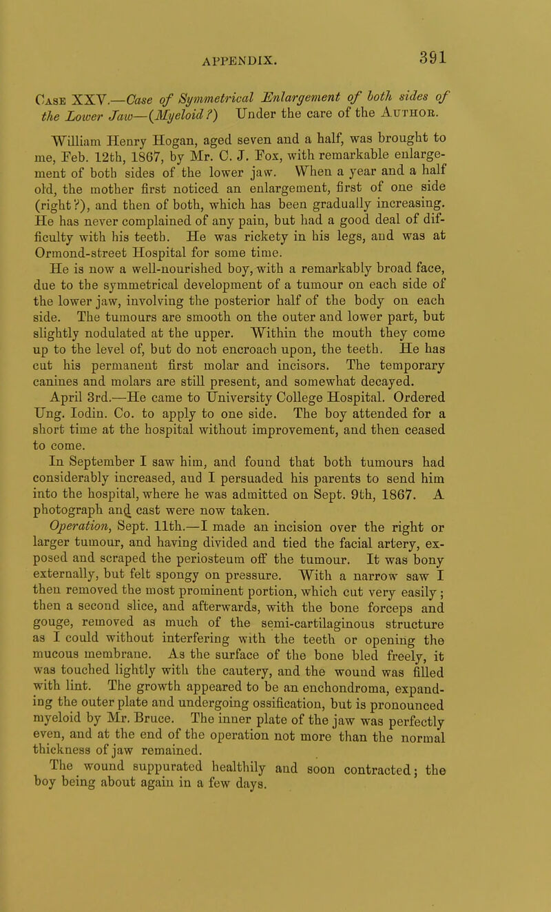 Case XXV.—Case of Symmetrical Enlargement of both sides of the Loioer Jaio—{Myeloid ?) Under the care of the Authob. ■William Henry Hogan, aged seven and a half, was brought to me, Feb. 12th, 1867, by Mr. 0. J. Fox, with remarkable enlarge- ment of both sides of the lower jaw. When a year and a half old, the mother first noticed an enlargement, first of one side (right?), and then of both, which has been gradually increasing. He has never complained of any pain, but had a good deal of dif- ficulty with his teeth. He was rickety in his legs, and was at Ormond-street Hospital for some time. He is now a well-nourished boy, with a remarkably broad face, due to the symmetrical development of a tumour on each side of the lower jaw, involving the posterior half of the body on each side. The tumours are smooth, on the outer and lower part, but slightly nodulated at the upper. Within the mouth they come up to the level of, but do not encroach upon, the teeth. He has cut his permanent first molar and incisors. The temporary canines and molars are still present, and somewhat decayed. April 3rd.—He came to University College Hospital. Ordered Ung. lodin. Co. to apply to one side. The boy attended for a short time at the hospital without improvement, and then ceased to come. In September I saw him, and found that both tumours had considerably increased, and I persuaded his parents to send him into the hospital, where he was admitted on Sept. 9th, 1867. A photograph an^ cast were now taken. Operation, Sept. 11th.—I made an incision over the right or larger tumour, and having divided and tied the facial artery, ex- posed and scraped the periosteum ofi the tumour. It was bony externally, but felt spongy on pressure. With a narrow saw I then removed the most prominent portion, which cut very easily ; then a second slice, and afterwards, witb the bone forceps and gouge, removed as much of the semi-cartilaginous structure as I could without interfering with the teeth or opening the mucous membrane. As the surface of the bone bled freely, it was touched lightly with the cautery, and the wound was filled with lint. The growth appeared to be an enchondroma, expand- ing the outer plate and undergoing ossification, but is pronounced myeloid by Mr. Bruce. The inner plate of the jaw was perfectly even, and at the end of the operation not more than the normal thickness of jaw remained. The wound suppurated healthily and soon contracted; the boy being about again in a few days.