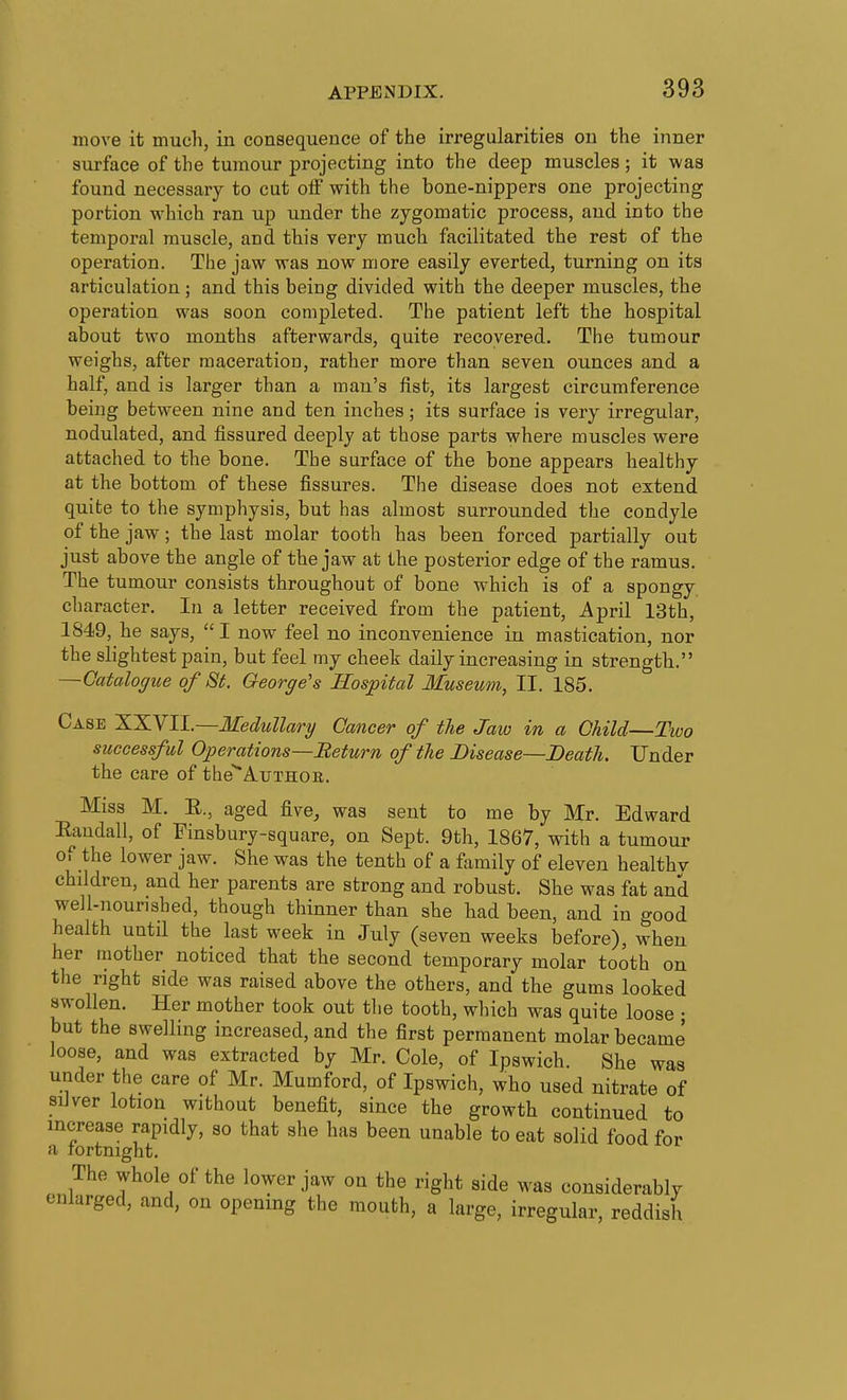 move it much, in consequence of the irregularities on the inner surface of the tumour projecting into the deep muscles; it was found necessary to cut off with the bone-nippers one projecting portion which ran up under the zygomatic process, and into the temporal muscle, and this very much facilitated the rest of the operation. The jaw was now more easily everted, turning on its articulation ; and this being divided with the deeper muscles, the operation was soon completed. The patient left the hospital about two months afterwards, quite recovered. The tumour weighs, after maceration, rather more than seven ounces and a half, and is larger than a man's fist, its largest circumference being between nine and ten inches; its surface is very irregular, nodulated, and fissured deeply at those parts where muscles were attached to the bone. The surface of the bone appears healthy at the bottom of these fissures. The disease does not extend quite to the symphysis, but has almost surrounded the condyle of the jaw; the last molar tooth has been forced partially out just above the angle of the jaw at the posterior edge of the ramus. The tumour consists throughout of bone which is of a spongy character. In a letter received from the patient, April 13th, 1849, he says,  I now feel no inconvenience in mastication, nor the slightest pain, but feel my cheek daily increasing in strength. —Gatalogue of St. George's Hospital Museum, II. 185. Case 'X.'XNIL—Medullary Cancer of the Jaio in a Child—Two successful Operations—Return of the Disease—Death. Under the care of the^AirTHOii. Miss M. R., aged five, was sent to me by Mr. Edward Eandall, of Finsbury-square, on Sept. 9th, 1867, with a tumour of the lower jaw. She was the tenth of a family of eleven healthv children, and her parents are strong and robust. She was fat and well-nourished, though thinner than she had been, and in good health until the last week in July (seven weeks before), when her mother noticed that the second temporary molar tooth on the right side was raised above the others, and the gums looked swollen. Her mother took out the tooth, which was quite loose • but the swelling increased, and the first permanent molar became loose, and was extracted by Mr. Cole, of Ipswich. She was under the care of Mr. Mumford, of Ipswich, who used nitrate of silver lotion without benefit, since the growth continued to increase rapidly, so that she has been unable to eat solid food for a fortnight. The whole of the lower jaw on the right side was considerably enlarged, and, on opening the mouth, a large, irregular, reddish