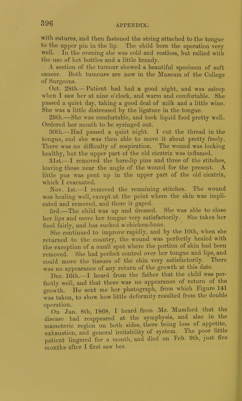 APPENDIX. with sutures, and then fastened the string attached to the tongue to the upper pin in the lip. The child bore the operation very- well. In the evening she waa cold and restless, but rallied with the use of hot bottles and a little brandy. A section of the tumour showed a beautiful specimen of soft cancer. Both tumours are now in the Museum of the College of Surgeons. Oct. 28th.—Patient had had a good night, and was asleep when I saw her at nine o'clock, and warm and comfortable. She passed a quiet day, taking a good deal of milk and a little wine. She was a little distressed by the ligature in the tongue. 29th.—She was comfortable, and took liquid food pretty well. Ordered her mouth to be syringed out. 30th.—Had passed a quiet night. I cut the thread in the tongue, and she was then able to move it about pretty freely. There was no difficulty of respiration. The wound was looking healthy, but the upper part of the old cicatrix was inflamed. 31st.—I removed the hare-lip pins and three of the stitches, leaving those near the angle of the wound for the present. A little pus was pent up in the upper part of the old cicatrix, which I evacuated. Nov. 1st.—I removed the remaining stitches. The wound was healing well, except at the point where the skin was impli- cated and removed, and there it gaped. 3r(j.—The child was up and dressed. She was able to close her lips and move her tongue very satisfactorily. She takes her food fairly, and has sucked a chicken-bone. She continued to improve rapidly, and by the 10th, when she returned to the country, the wound was perfectly healed with the exception of a small spot where the portion of skin had been removed. She had perfect control over her tongue and lips, and could move the tissues of the chin very satisfactorily. There was no appearance of any return of the growth at this date. Dec. 16th.—I heard from the father that the child was per- fectly well, and that there was no appearance of return of the growth. He sent me her photograph, from which Figure 141 was taken, to show how little deformity resulted from the double operation. On Jan. 8th, 1868, I heard from Mr. Mumford that the disease had reappeared at the symphysis, and also in the masseteric region on both sides, there being loss of appetite, exhaustion, and general irritability of system. The poor little patient lingered for a month, and died on Peb. 9th, just five months after I first saw her.