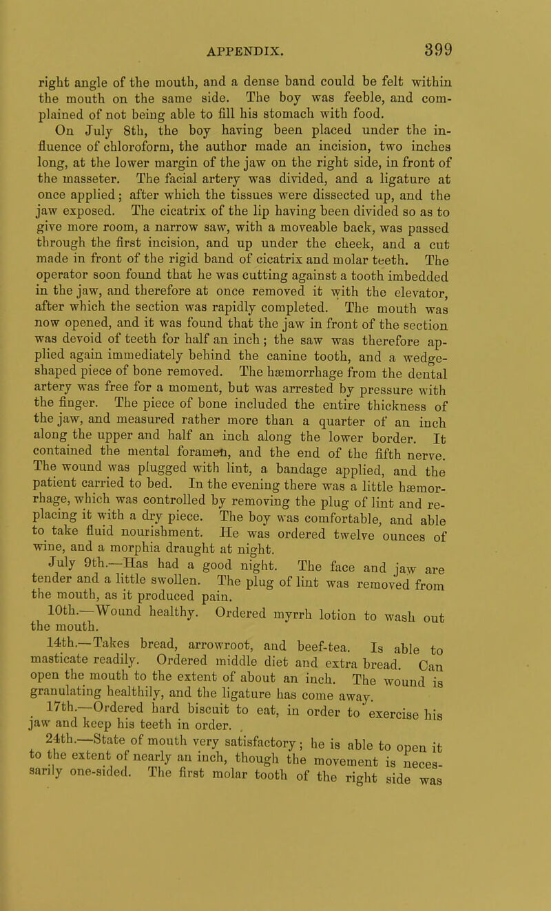 right angle of the mouth, and a dense band could be felt within the mouth on the same side. The boy was feeble, and com- plained of not being able to fill his stomach with food. On July 8th, the boy having been placed under the in- fluence of chloroform, the author made an incision, two inches long, at the lower margin of the jaw on the right side, in front of the masseter. The facial artery was divided, and a ligature at once applied; after which the tissues were dissected up, and the jaw exposed. The cicatrix of the lip having been divided so as to give more room, a narrow saw, with a moveable back, was passed through the first incision, and up under the cheek, and a cut made in front of the rigid band of cicatrix and molar teeth. The operator soon found that he was cutting against a tooth imbedded in the jaw, and therefore at once removed it with the elevator, after which the section was rapidly completed. The mouth was now opened, and it was found that the jaw in front of the section was devoid of teeth for half an inch ; the saw was therefore ap- plied again immediately behind the canine tooth, and a wedge- shaped piece of bone removed. The hsemorrhage from the dental artery was free for a moment, but was arrested by pressure with the finger. The piece of bone included the entire thickness of the jaw, and measured rather more than a quarter of an inch along the upper and half an inch along the lower border. It contained the mental foramen, and the end of the fifth nerve. The wound was plugged with lint, a bandage applied, and the patient carried to bed. In the evening there was a little hsemor- rhage, which was controlled by removing the plug of lint and re- placing it with a dry piece. The boy was comfortable, and able to take fluid nourishment. He was ordered twelve ounces of wine, and a morphia draught at night. July 9th.—Has had a good night. The face and iaw are tender and a little swoUen. The plug of lint was removed from the mouth, as it produced pain. 10th.—Wound healthy. Ordered myrrh lotion to wash out the mouth. 14th.—Takes bread, arrowroot, aud beef-tea. Is able to masticate readily. Ordered middle diet and extra bread Can open the mouth to the extent of about an inch. The wound is granulating healthily, and the ligature has come away. 17th —Ordered hard biscuit to eat, in order to' exercise his jaw and keep his teeth in order. 24th.—State of mouth very satisfactory; he is able to open it to the extent of nearly an inch, though the movement is neces- sarily one-sided. The first molar tooth of the right side was