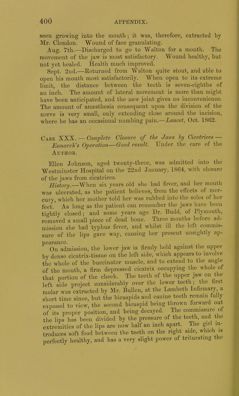 seen growing into the mouth ; it was, therefore, extracted by Mr. Clendon. Wound of face granulating. Aug. 7th.—Discharged to go to Walton for a month. The movement of the jaw is most satisfactory. Wound healthy, but not yet healed. Health much improved. Sept. 2ud.—Heturned from Walton quite stout, and able to open his mouth most satisfactorily. When open to its extreme limit, the distance between the teeth is seven-eighths of an inch. The amount of lateral movement is more than raigbt have been anticipated, and the new joint gives no inconvenience. The amount of anaesthesia consequent upon the division of the nerve is very small, only extending close around the incision, where he has an occasional numbing pain.—Lancet, Oct. 1862. Ca.se XXX. — Complete Closure of the Jaws ly Cicatrices — EsmarcWs Operation—Good result. Under the care of the AUTHOB. Ellen Johnson, aged twenty-three, was admitted into the Westminster Hospital on the 22nd January, 1864, with closure of the jaws from cicatrices. Jlis'tory.—When six years old she had fever, and her mouth was ulcerated, as the patient believes, from the effects of mer- cury, which her mother told her was rubbed into the soles of her feet.' As long as the patient can remember the jaws liave been tightly closed; and some years ago Dr. Budd, of Plymouth, removed a small piece of dead bone. Three months before ad- mission she had typhus fever, and whilst ill the left commis- sure of the lips gave way, causing her present unsightly ap- pearance. • , ,, On admission, the lower jaw is firmly held against the upper by dense cicatrix-tissue on the left side, which appears to involve the whole of the buccinator muscle, and to extend to the angle of the mouth, a firm depressed cicatrix occupying the whole of that portion of the cheek. The teeth of the upper jaw on the left side project considerably over the lower teeth ; the farst molar was extracted by Mr. Bullen, at the Lambeth Infirmary a short time since, but the bicuspids and canine teeth remain fdly exposed to view, the second bicuspid being thrown forward out of its proper position, and being decayed. The commissure of the lips has been divided by the pressure of the teeth, and the extremities of the lips are now half an inch apart. The giri in- troduces soft food between the teeth on the right side, \A'luch is perfectly healthy, and has a very slight power of triturating the