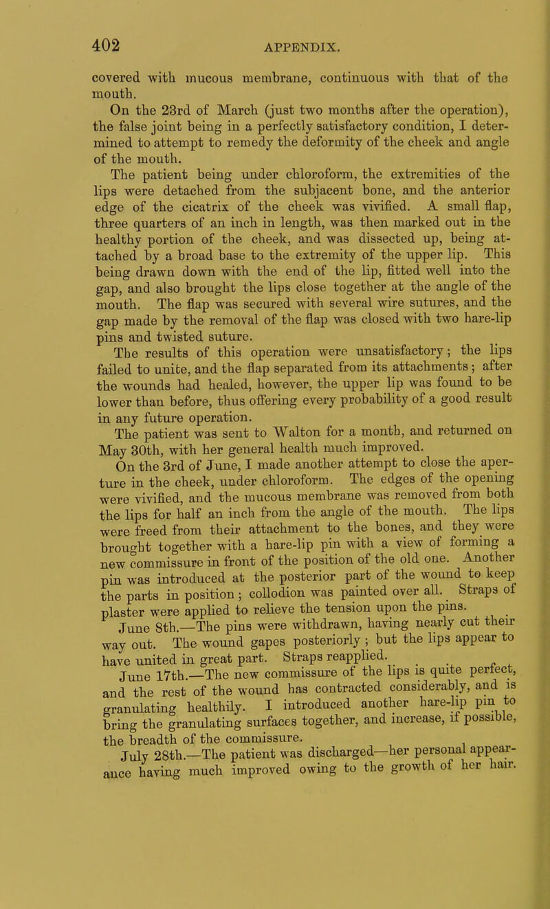 covered with mucous membrane, continuous with that of the mouth. On the 23rd of March (just two months after the operation), the false joint being in a perfectly satisfactory condition, I deter- mined to attempt to remedy the deformity of the cheek and angle of the mouth. The patient being under chloroform, the extremities of the lips were detached from the subjacent bone, and the anterior edge of the cicatrix of the cheek was vivified. A small flap, three quarters of an inch in length, was then marked out in the healthy portion of the cheek, and was dissected up, being at- tached by a broad base to the extremity of the upper lip. This being drawn down with the end of the lip, fitted well into the gap, and also brought the lips close together at the angle of the mouth. The flap was secured with several wire sutures, and the gap made by the removal of the flap was closed with two hare-lip pins and twisted suture. The results of this operation were unsatisfactory; the lips failed to unite, and the flap separated from its attachments; after the wounds had healed, however, the upper lip was found to be lower than before, thus ofi'ering every probability of a good result in any future operation. The patient was sent to Walton for a month, and returned on May 30th, with her general health much improved. On the 3rd of June, I made another attempt to close the aper- ture in the cheek, under chloroform. The edges of the opening were vivified, and the mucous membrane was removed from both the lips for half an inch from the angle of the mouth. The lips were freed from their attachment to the bones, and they were brought together with a hare-lip pin with a view of forming a new commissure in front of the position of the old one. Another pin was introduced at the posterior part of the wound to keep the parts in position ; collodion was painted over all. Straps of plaster were applied to relieve the tension upon the pins. June 8th.—The pins were withdrawn, having nearly cut their way out. The wound gapes posteriorly ; but the lips appear to have united in great part. Straps reapplied. June I7th —The new commissure of the lips is quite pertect, and the rest of the wound has contracted considerably, and is granulating healthily. I introduced another hare-hp pm to bring the granulating surfaces together, and increase, if possible, the breadth of the commissure. July 28th.—The patient was discharged—her personal appear- ance having much improved owing to the growth of her hair.