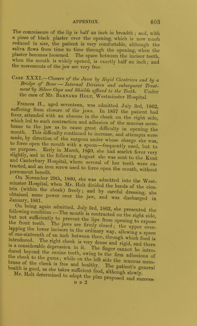 The commissure of the lip is lialf an inch in breadth ; and, with a piece of black plaster over the opening, which is now much reduced in size, the patient is very comfortable, although the saliva flows from time to time through the opening, when the plaster becomes loosened. The space between the incisor teeth, when the mouth is widely opened, is exactly half an inch; and the movements of the jaw are very free. Case XKXI.—Closure of the Jaios hy Rigid Cicatrices and ly a Bridge of Bone — Internal Division and subsequent Treat- ment -hy Silver Gaps and Shields affixed to the Teeth. Under the care of Mr. Basnabd Holt, Westminster Hospital. Frances H., aged seventeen, was admitted July 3rd 1862 suffering from closure of the jaws. In 1857 the patient had tever, attended with an abscess in the cheek on the right side which led to such contraction and adhesion of the mucous mem' brane to the jaw as to cause great difficulty in opening the mouth This difficulty continued to increase, and attempts were made, by direction of the surgeon under whose charge she was to force open the mouth with a spoon—frequently used, but to' no purpose Early in March, 18^9, she had scarlet fever very slightly, and in the following August she was sent to the Kent and Canterbury Hospital, where several of her teeth were ex- ^^^^ --^^^ On November 29th, I860, she was admitted into the West- minster Hospital, when Mr. Holt divided the bands of the cica. trix (withm the cheek) freely; and by careful dressing, she t:Zy, 186T '''' '''' ^-^-^'d in On being again admitted, July 3rd, 1862, she nresented ih. fol owing condition :-The mouth is coitract d on the Sht si^^ but J^ot sufficiently to prevent the lips from opening tf expose the front teeth. The jaws are firmly closed; the upper over lapping the lower incisors in the ordinary wa/, allowing a space of one-six eenth of an inch between them, through S foo^d is introduced. The right cheek is very dense and rigTd and t^ie 18 a considerable depression in it. The finder ca fnn; i . duced beyond the canine teeth, owing to tlfe firTl the cheek to the gums; while on the feft sidP ,C ^^^^'^^^^ brane of the chee\ is free and health^ The p J^^^^^^^^ Mr HoTtl't 7^^'^''' food, altirghltr Mr. Holt determined to adopt the plan propose^d and success- D D 2