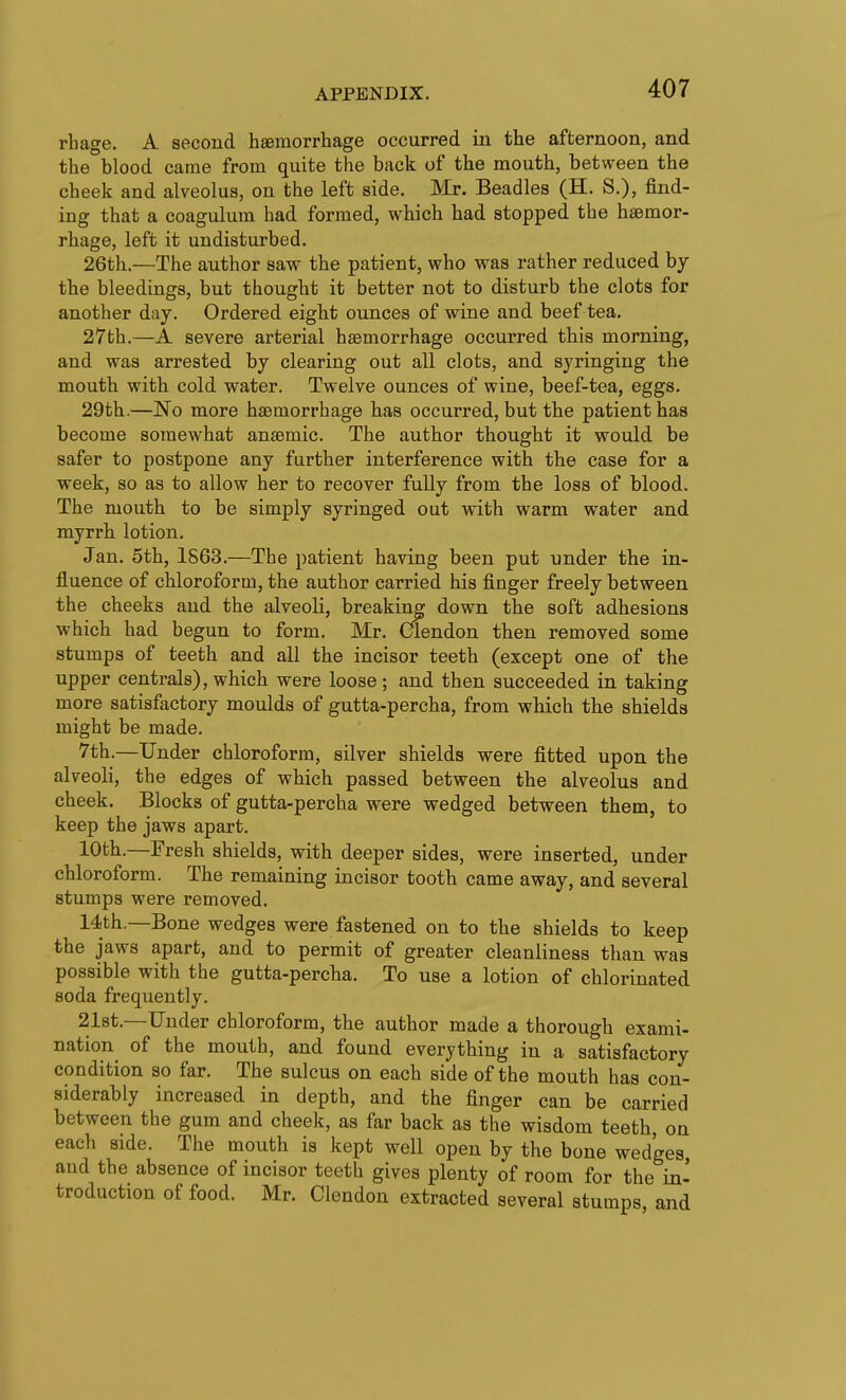 rLage. A second hsemorrhage occurred in the afternoon, and the blood came from quite the back of the mouth, between the cheek and alveolus, on the left side. Mr. Beadles (H. S.), find- ing that a coagulum had formed, which had stopped the haemor- rhage, left it undisturbed. 26th.—The author saw the patient, who was rather reduced by the bleedings, but thought it better not to disturb the clots for another day. Ordered eight ounces of wine and beef tea. 27th.—A severe arterial haemorrhage occurred this morning, and was arrested by clearing out all clots, and syringing the mouth with cold water. Twelve ounces of wine, beef-tea, eggs. 29th.—No more haemorrhage has occurred, but the patient has become somewhat anaemic. The author thought it would be safer to postpone any further interference with the case for a week, so as to allow her to recover fully from the loss of blood. The mouth to be simply syringed out with warm water and myrrh lotion. Jan. 5th, 1863.—The patient having been put under the in- fluence of chloroform, the author carried his finger freely between the cheeks and the alveoli, breaking down the soft adhesions which had begun to form. Mr. Clendon then removed some stumps of teeth and all the incisor teeth (except one of the upper centrals), which were loose; and then succeeded in taking more satisfactory moulds of gutta-percha, from which the shields might be made. 7th.—Under chloroform, silver shields were fitted upon the alveoli, the edges of which passed between the alveolus and cheek. Blocks of gutta-percha were wedged between them, to keep the jaws apart. 10th.—Fresh shields, with deeper sides, were inserted, under chloroform. The remaining incisor tooth came away, and several stumps were removed. 14th.—Bone wedges were fastened on to the shields to keep the jaws apart, and to permit of greater cleanliness than was possible with the gutta-percha. To use a lotion of chlorinated soda frequently. 21st.—Under chloroform, the author made a thorough exami- nation of the mouth, and found everything in a satisfactory condition so far. The sulcus on each side of the mouth has con- siderably increased in depth, and the finger can be carried between the gum and cheek, as far back as the wisdom teeth, on each side. The mouth is kept well open by the bone wedges, and the absence of incisor teeth gives plenty of room for the in- troduction of food. Mr. Clendon extracted several stumps, and