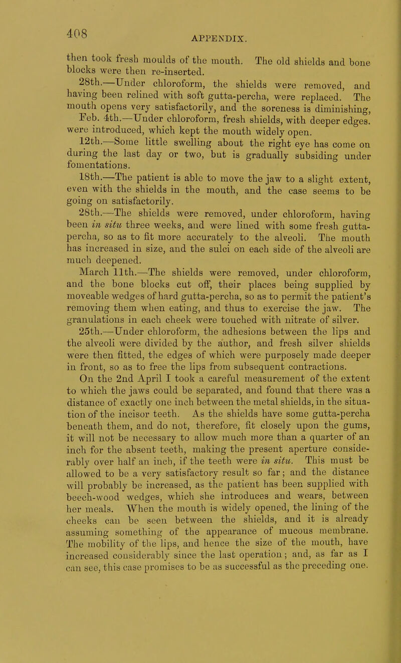 APPENDIX. then took fresh raoulda of the mouth. The old sliielda and bone blocks were then re-inaerted. 28th.—Under chloroform, the shields were removed, and having been relined with soft gutta-percha, were replaced. The mouth opens very satisfactorily, and the soreness is diminishing, Feb. 4th.—Under chloroform, fresh shields, with deeper edges.' were introduced, which kept the mouth widely open. 12th.—Some little swelling about the right eye has come on during the last day or two, but is gradually subsiding under fomentations. 18th.—The patient is able to move the jaw to a slight extent, even with the shields in the mouth, and the case seems to be going on satisfactorily. 28th.—The shields were removed, under chloroform, having been in situ three weeks, and were lined with some fresh gutta- percha, so as to fit more accurately to the alveoli. The mouth has increased in size, and the sulci on each side of the alveoli are much deepened. March 11th.—The shields were removed, under chloroform, and the bone blocks cut olf, their places being supplied by moveable wedges of hard gutta-percha, so as to permit the patient's removing them when eating, and thus to exercise the jaw. The granulations in each cheek were touched with nitrate of silver. 25th.—Under chloroform, the adhesions between the lips and the alveoli were divided by the author, and fresh silver shields were then fitted, the edges of which were purposely made deeper in front, so as to free the lips from subsequent contractions. On the 2nd April I took a careful measurement of the extent to which the jaws could be separated, and found that there was a distance of exactly one inch between the metal shields, in the situa- tion of the incisor teeth. As the shields have some gutta-percha beneath them, and do not, therefore, fit closely upon the gums, it will not be necessary to allow much more than a quarter of an inch for the absent teeth, making the present aperture conside- rably over half an inch, if the teeth were in situ. This must be allowed to be a very satisfactory result so far; and the distance will probably be increased, as the patient has been supplied with beech-wood wedges, which she introduces and wears, between her meals. When the mouth is widely opened, the lining of the cheeks can be seen between the shields, and it is already assuming something of the appearance of mucous membrane. The mobility of the lips, and hence the size of the mouth, have increased considerably since the last operation; and, as far as I can see, this case promises to be as successful as the preceding one.