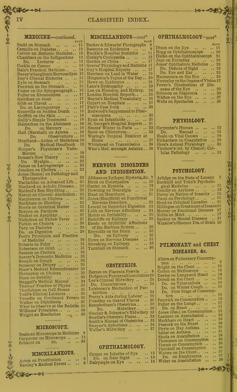 18 18 18 18 18 mUEDlCUi'E—continued. rxoK Budd on Stomach 11 Camplin on Diabetes 11! Catlow on jEsthetic Medicine.. 12 Chambers on the Indigestions 12 Do. Lectures 12 Cockle on Cancer 13 Dale's Practical Medicine.. .. 14 Davey'sGanglionicNervousSyst. 15 Day's Clinical Histories .. ..15 Eyre on Stomach 15 Fenwick on the Stomach .. ..10 Foster on the Sphygmograph .. 16 Fuller on Rheumatism .. ..17 Gairdner on Gout 17 Gibb on Throat 17 Do. on Laryngoscope .. ..17 Granville on Sudden Death .. 18 Griffith on the Skin 18 Gully's Simple Ti-eatment Habershon on the Abdomen Do. on Mercury .. Hall (Marshall) on Apnoea Do. Observations Headland—Action of Medicines 19 Do. Medical Handbook 19 Hooper's Physician's Vade- Mecum 18 Inman's New Theory .. .. 22 Do. Myalgia 22 James on Laryngoscope .. .. 22 Jencken on Cholera 22 Jones (Bence) on Pathology and Therapeutics 22 Maclachlan on Advanced Life. JlacLeod on Achohc Diseases. Macleod'a Ben Rhydding .. . Marcet on Chronic Alcohohsm Macpherson on Cholera .. . Markhara on Bleeding .. . Morris on Germinal Matter . Meryon on Paralysis Mushet on Apoplexy 27 Nicholson on Yellow Fever .. 27 Parkin on Cholera 28 Pavy on Diabetes 28 Do. on Digestion 28 Peet's Principles and Practice of Medicine 28 Roberts on Palsy 31 Robertson on Gout 31 Sansom on Cholera 32 Savory's Domestic Medicine .. 32 Semple on Cough 32 Seymour on Dropsy 32 Shaw's Medical Remembrancer 32 Shrimpton on Cliolera .. .. 32 Smee on Debility 33 Steggall's Medical Manual .. 34 Tliomas' Practice of Physic .. 35 Tliudichum on Gall Stones .. 35 Todd's Clinical Lectures .. .. 30 Tweedie on Continued Fevers 36 AValker on Diphtheria .. .. 37 What to Observe at the Bedside 25 Williams' Principles 38 Wright on Headaches .. ..39 MICROSCOPE. Beale on Microscope in Medicine 8 Carpenter on Microscope .. .. 12 Schacliton do 32 25 25 25 25 26 26 20 26 MISCELLANEOUS, Acton on Prostitution Barclay's Medical Errors .. MISCELLANEOUS—cofti!-'- FAOE Barker & Edwards' Photographs 8 Basconio on Epidemics .. .. 8 Buclde's Hospital Statistics .. U Cooley's Cyclopsedia 13 Gordon on China 17 Graves' Physiology and iMedicine 17 Guy's Hospital Reports .. ..17 Harrison on Lead in Water .. 19 Hingeston's Topics of the Day.. 20 Howe on Epidemics 21 Lane's Hydropathy 23 Lee on Homoeop. and Hydrop. 24 London Hospital Reports.. .. 25 JIayne's Jledical Vocabulaiy .. 26 Oppert on Hospitals 27 Part's Case Book 28 Redwood's Supplement to Phar- macopoeia 30 Ryan on Infanticide 31 St. George's Hospital Reports .. 31 Simms' Winter in Paris .. .. 33 Snow on Chloroform 33 Warlng's Tropical Resident at Home 37 Whitehead on Transmission .. 38 Wise's Med. amongst Asiatics.. 38 NEEVOUS DISORDERS AND INDIGESTION. Althaus on Epilepsy, Hysteria,&c. 7 Bu'ch on Constipation .. ..10 Carter on Hysteria 12 Downing on Neuralgia .. ..15 Hunt on Heartburn 21 Jones (Handfield) on Functional Nervous Disorders 22 Leared on Imperfect Digestion 23 Lobb on Nervous Affections .. 24 Morris on Irritability 26 Radcliffe on Epilepsy .. .. 30 Readc on Syphilitic Affections of the Nervous System .. .. 30 Reynolds on the Brain .. .. 30 Do. on Epilepsy .. .. 30 Rowe on NeiTous Diseases .. 31 Sieveking on Epilepsy .. .. 33 TurnbuU on Stomach .. ..36 OBSTETRICS. Barnes on Placenta Prsevia .. 8 Hodges on PuerperalConvulsions 20 Lee's Clinical Midwifery .. .. 24 Do. Consultations 24 Leisliman's Mechanism of Par- turition 24 Pretty's Aids during Labour .. 29 Priestley on Gravid Uterus .. 30 Ramsbotham's Obstetrics.. .. 30 Do. Midwifery.. .. 30 Sinclair & Johnston's Midwifery 33 Smellie's Obstetric Plates.. .. 33 Smith's Manual of Obstetrics .. 33 Swaync's Aphorisms 34 Waller's Midwifery 37 OPHTHALMOLOGY-coni''- Dixon on the Eye 15 Hogg on Ophthalmoscope .. 20 Hulke on the Ophthalmoscope 21 Jago on Entoptics 22 Jones' Ophthalmic Medicine .. 23 Do. Defects of Sight .. ..23 Do. Eye and Ear 23 Macnamara on the Eye .. .. 25 Nunneley on the Organs of Vision 27 Power's Illustrations of Dis- eases of the Eye 29 Solomon on Glaucoma .. .. 33 Walton on the Eye 37 Wells on Spectacles 38 PHYSIOLOGY. Cai-pcnter's Human 12 Do. Manual 12 Heale on Vital Causes .. ..19 Richardson on Coagulation .. 30 Shea's Animal Physiology — 32 Virchow's fed. by Chance) Cel- lular Pathology 12 OPHTHALMOLOGY. Cooper on Injuries of Eye Do. on Near Sight .. . Dalrymple on Eye PSYCHOLOGY. Arlidge on the State of Lunacy 7 Bucknill and Tuke's Psycholo- gical Medicine 11 Conolly on Asylums 13 Davey on Nature of Insanity .. 15 Dunn on Psychology 15 Hood on Criminal Lunatics .. 21 Jlillingen onTreatmentof Insane26 Murray on Emotional Diseases 27 Noble on Mind 27 Sankey on Mental Diseases .. 31 AYinslow's Obscure Dis. of Brain 39 PULMONARY and CHEST DISEASES, &c. Alison on Pulmonaiy Consump- tion 6 Bright on the Chest 10 Cotton on Stethoscope .. ..14 Davies on Lungs and Heart .. 14 Dobell on the Chest 15 Do. on Tuberculosis .. ..15 Do. on Winter Cough .. .. 15 Do. First Stage of Consump- tion : •• ■• \l Fenwick on Consumption.. .. i o Fuller on the Lungs .. .. 1' Do. on Heai-t '7 Jones (Jas.) on Consumption.. 22 Laennec on Auscultation .. ..23 Markham on Heart 26 Peacock on the Heart .. ..28 Pirrie on Hay Asthma .. •. 2.) Salter on Asthma 3' Skoda on Auscultation .. Thompson on Consumption .. 35 Timras on Consumption .. .. 36 Turn bull on Consumption .. 30 Waters on the Chest 37 Do. on Emphysema .. .. 3( Weber on AuscuUation .. ..38