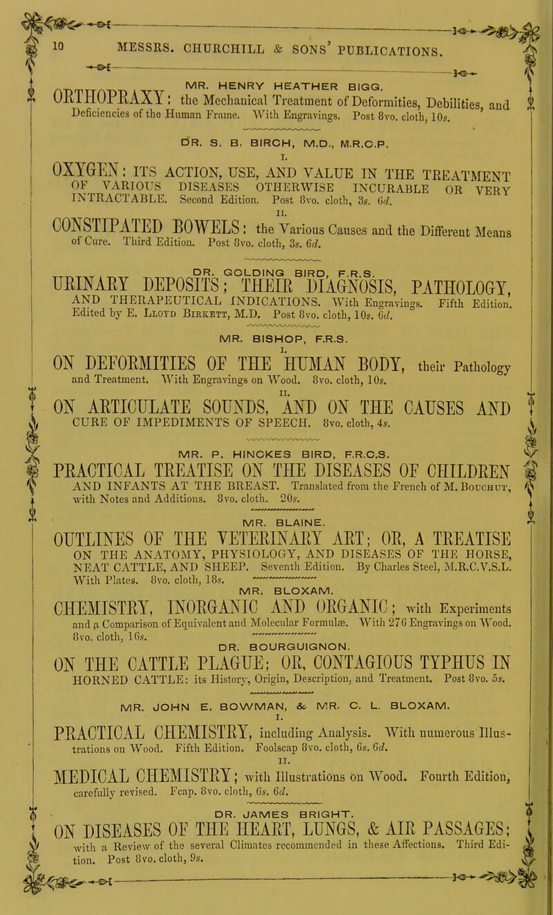 3^^^. 10 MESSRS. CHURCHILL & SONs' PUBLICATIONS. ^ ^ n-DTTTA-D-D AW ^'^'^^ HEATHER BIGG. . * Ulti±lUrllAAl: the MechanicalTreatment of Deformities, Debilities and t Deficiencies of the Human Frame. With Engravings. Post 8vo. cloth, 10s. ' DR. S. B. BIRCH, M.D., M.R.G.P. I. OXYGEN: ITS action, use, and value in the treatment OF VARIOUS DISEASES OTHERWISE INCURABLE OR VERY INTRACTABLE. Second Edition. Post Svo. cloth, 3s. G-^. CONSTIPATED BOWELS : the Various Causes and the Different Means of Cure. Third Edition. Post Svo. cloth, 3s. 6d. , DR. GOLDING BIRD, F.R.S. URINARY DEPOSITS; THEIR DIAGNOSIS, PATHOLOGY. AND THERAPEUTICAL INDICATIONS. With Engravings. Fifth Edition. Edited by E. Lloyd Birkbtt, M.D, Post Svo. cloth, 10s. 6d. MR. BISHOP, F.R.S. ON DEFORMITIES OF THE HUMAN BODY, their Pathology and Treatment. With Engravings on Wood. Svo. cloth, 10s. ON ARTICULATE SOUNDS, AND ON THE CAUSES AND CURE OF IMPEDIMENTS OF SPEECH. Svo. cloth, 4s. MR. P. HINCKES BIRD, F.R.C.S. PRACTICAL TREATISE ON THE DISEASES OF CHILDREN with Notes and Additions. Svo. cloth. 20s. MR. BLAINE. OUTLINES OF THE VETERINARY ART; OR, A TREATISE ON THE ANATOMY, PHYSIOLOGY, AND DISEASES OF THE HORSE, NEAT CATTLE, AND SHEEP. Seventh Edition. By Charles Steel, M.R.C.V.S.L. With Plates. Svo. cloth, 18s. MR. BLOXAM. CHEMISTRY, INORGANIC AND ORGANIC; with Experiments and {I Comparison of Eciuivalent and Molecular Formulae. With 276 Engravings on Wood. Svo. cloth, 16s.  DR. BOURGUIGNON. ON THE CATTLE PLAGUE; OR, CONTAGIOUS TYPHUS IN HORNED CATTLE: its History, Origin, Description, and Treatment. Post Svo. 5s. MR. JOHN E. BOWMAN, & MR. C. L. BLOXAM. I. PRACTICAL CHEMISTRY, including Analysis. With numerous Illus- trations on Wood. Fifth Edition. Foolscap Svo. cloth, 6s. 6d. II. MEDICAL CHEMISTRY; with illustrations on Wood. Fourth Edition, carefully revised. Fcap. Svo. cloth, 6s. 6d, DR. JAMES BRIGHT. ON DISEASES OF THE HEART, LUNGS, & AIR PASSAGES; with a Review of the several Climates recommended in these Affections. Third Edi- ^ tion. Post Svo. cloth, 9s. ^ ^€^--£— ^-^^