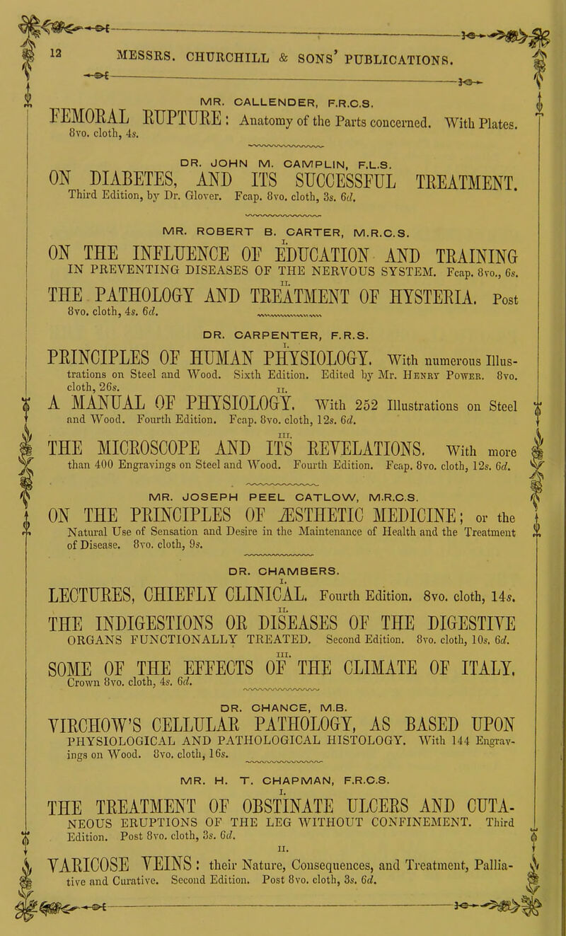 — MR. CALLENDER, F.R.C.S. FEMORAL EUPTURE: Anatomy of the Parts conceraed. With Plates. 8vo. cloth, 4s. DR. JOHN M. CAMPLIN, F.L.S. ON DIABETES, AND ITS SUCCESSFUL TREATMENT. Third Edition, by Dr. Glover. Fcap. 8vo. cloth, 3s. 6d, MR. ROBERT B. CARTER, M.R.C.S. ON THE INFLUENCE OF EDUCATION AND TRAINING IN PREVENTING DISEASES OF THE NERVOUS SYSTEM. Fcap. 8vo., 6s. THE PATHOLOGY AND TREATMENT OF HYSTERIA. Post 8vo. cloth, 4s. 6d, DR. CARPENTER, F.R.S. PRINCIPLES OF HUMAN PHYSIOLOGY. With numerous Illus- trations on Steel and Wood. Sixth Edition. Edited by Mr. Henry Power. 8yo. cloth, 26s. II A MANUAL OF PHYSIOLOGY. With 252 illustrations on steel and Wood. Fourth Edition. Fcap. 8vo. cloth, 12s. 6d. III. THE MICROSCOPE AND ITS REYELATIONS. With more than 400 Engravings on Steel and Wood. Fourth Edition. Fcap, 8vo. cloth, 12s. 6d. MR. JOSEPH PEEL CATLOW, M.R.C.S. ON THE PRINCIPLES OF iESTHETIC MEDICINE; or the Natural Use of Sensation and Desire in the Maintenance of Health and the Treatment of Disease. 8vo. cloth, 9s. DR. CHAMBERS. LECTURES, CHIEFLY CLINICAL. Fourth Edition. 8vo. cloth, 145. THE INDIGESTIONS OR DISEASES OF THE DIGESTIYE ORGANS FUNCTIONALLY TREATED. Second Edition. 8vo. cloth, 10s. 6d. III. SOME OF THE EFFECTS OF THE CLIMATE OF ITALY. Crown 8vo. cloth, 4s. 6d, DR. CHANCE, M.B. YIRCHOW'S CELLULAR PATHOLOGY, AS BASED UPON PHYSIOLOGICAL AND PATHOLOGICAL HISTOLOGY. With 144 Engrav- ings on Wood. 8vo, cloth, 16s. MR. H. T. CHAPMAN, F.R.C.S. THE TREATMENT OF OBSTINATE ULCERS AND CUTA- NEOUS ERUPTIONS OF THE LEG WITHOUT CONFINEMENT. Third Edition. Post 8vo. cloth, 3s. 6d. II. YARICOSE YEINS : their Nature, Consequences, and Treatment, Pallia- tive and Curative. Second Edition. Post 8vo. cloth, 3s. 6d.