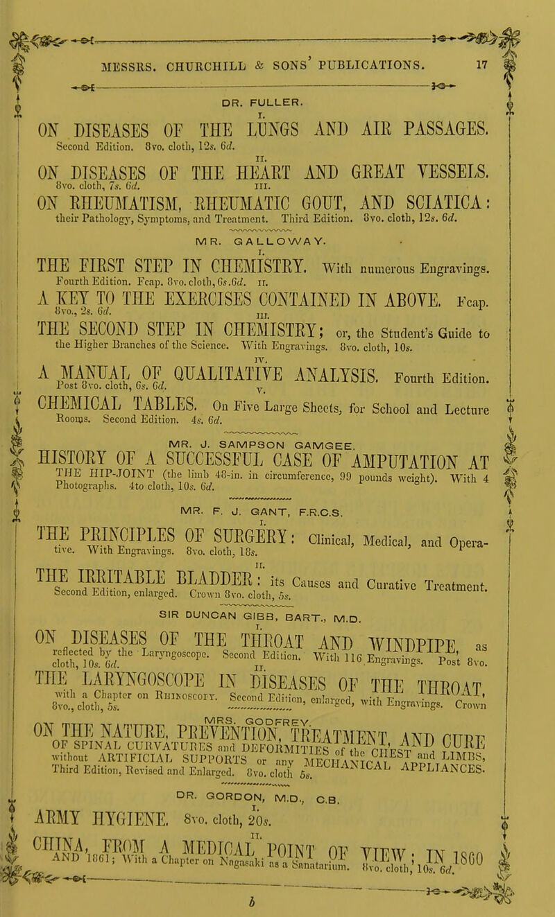 f }<5* DR. FULLER. ON DISEASES OF THE iInGS AND AIR PASSAGES. Second Edition. 8vo. clotli, 12s. 6(/. ON DISEASES OE THE HEART AND GREAT VESSELS. 8vo. cloth, 7a'. O'c/. III. ON RHEUMATISM, RHEUMATIC GOUT, AND SCIATICA: their Pathologj', Symptoms, and Treatment. Third Edition. 8vo. cloth, 12s. 6d. MR. GALLOWAY. THE EIRST STEP IN CHEMISTRY, with numerous Eugravings. Fourth Edition. Fcap. Cvo. cloth, Gs.6(/. ir, A KEY TO THE EXERCISES CONTAINED IN ABOYE. Fcap. }(vo., 2s. (id. THE SECOND STEP IN CHEMISTRY; or, the student's Guide to tlie Higher Branches of the Science. With Engravings. 8vo. cloth, 10s. IV. A MANUAL OF QUALITATIVE ANALYSIS. Fourth Edition. I rost (jvo. cloth, 6s. Ga. y f CHEMICAL TABLES. On Five Lai-ge Sheets, for School and Lecture i Rooms. Second Edition. 4s. 6d. MR. J. SAMPSON GAMGEE. HISTORY OF A SUCCESSFUL CASE OF AMPUTATION AT THE HIP-.TOINT (tlie limb 40-in. in circumference, 90 pounds weight) With 4 Photogi-aphs. 4to cloth, 10s. Gd. ° MR. F. J. GANT, F.R.C.S. THE raiKOIPLES OE SUEGERI ,• a.nical, Medical, and Opera- tive. With EngTavuigs. 8to. cloth, 18s. ™s!J?l?^^P.^^^D^^'I^J' and Curative Treatment. becond Edition, enlarged. Crown 8vo. cloth, 5s. SIR DUNCAN GIBB, BART., M.D. ON DISEASES OF THE THROAT AND WINDPIPE ns f rio, L ^''^^ With 116 Engiavingf^Pos't 8;. THE 'laryngoscope IN DISEASES OF THE THROAT ^IS^T ° ^l^Hr^ -th Engi.vings'''^^;;'; ON THE NATURE, PRfTeNTIoFtREATMENT AND cmv OF SPINAL CURVATURl^S and DEFORMITIl^?of tln^ f^FST . rHM' without ARTIFICIAL SUPPORTS or any MPriT \ VTr at A^'Ji''^ LIMBS, Third Edition, Revised and Enlarged. 8vo'cSil 5^_^^*^^^^^^ ICAL APPLIANCES. DR. GORDON, M.D., C.B. ARMY HYGIENE. 8vo. doth, 20^. ™N^inr!Wh A MEDICyVLPOINT OF VIEW- TN Km AND ICeiMVuhaChupteron Nagasaki as a sUtarS^Ii UXh,'loS./^^^^ c^S^^ . ^—