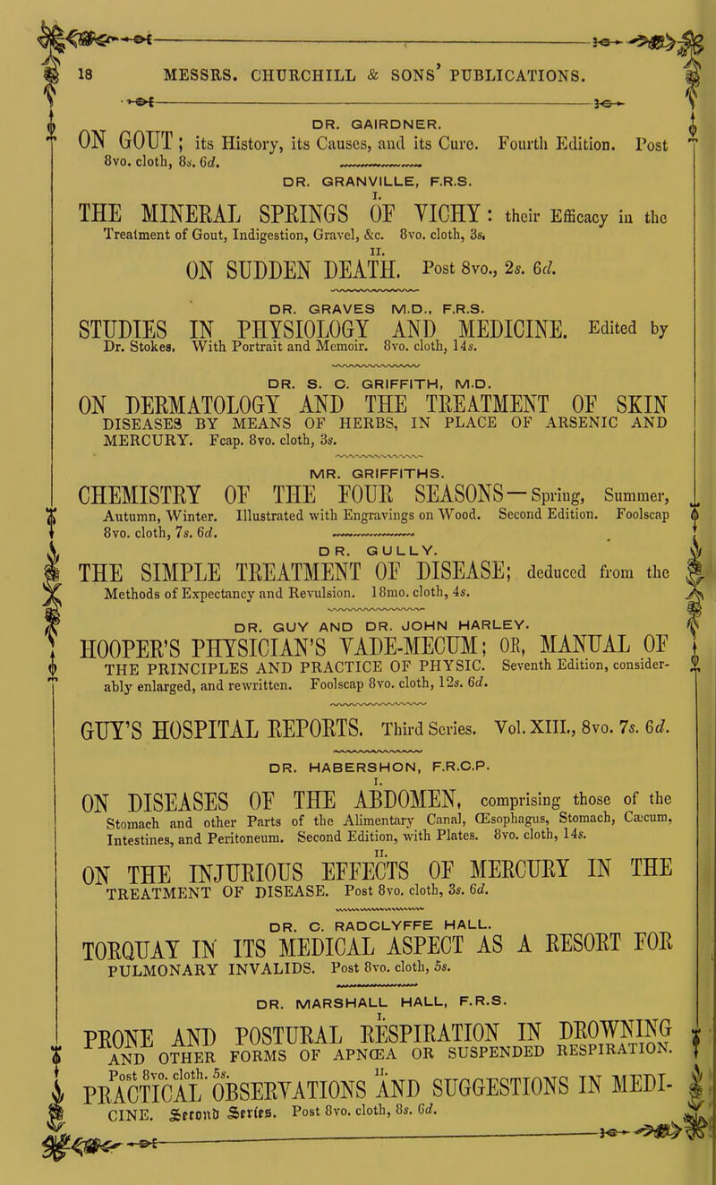 —— , 3^.^5^ ^ y 18 MESSRS. CHURCHILL & SONS PUBLICATIONS. *^ (h DR. QAIRDNER. ON GOUT; its History, its Causes, and its Cure. Fourth Edition. Post 8vo. cloth, 8*. Qd. DR. GRANVILLE, F.R.S. THE MINERAL SPEINGS OF YICHY: their EfBcacy iu the Treatment of Gout, Indigestion, Gravel, &c. 8vo. cloth, 3s. ON SUDDEN DEATH. Post 8vo., 2.. 6^;. DR. GRAVES M.D., F.R.S. STUDIES IN PHYSIOLOGY AND MEDICINE. Edited by Dr. Stokes. With Portrait and Memoir, 8vo. cloth, 14s. DR. S. C. GRIFFITH, M.D. ON DERMATOLOGY AND THE TREATMENT OF SKIN DISEASES BY MEANS OF HERBS, IN PLAGE OF ARSENIC AND MERCURY. Fcap. 8vo. cloth, 3s. MR. GRIFFITHS. CHEMISTRY OF THE FOUR SEASONS-Spring, Summer, X Autumn, Winter. Illustrated with Engravings on Wood. Second Edition. Foolscap 8vo. cloth, 7s. 6d. THE SIMPLE TREATMENT OFMSEASE; deduced from the Methods of Expectancy and Revulsion. 18mo. cloth, 4s. DR. GUY AND DR. JOHN HARLEY. HOOPER'S PHYSICIAN'S YADE-MECUM; OE, MANUAL OF THE PRINCIPLES AND PRACTICE OF PHYSIC. Seventh Edition, consider- ably enlarged, and rewritten. Foolscap 8vo. cloth, 12s. 6d. GUY'S HOSPITAL REPORTS. Third Scries. Vol. XIIL, 8vo. 7s. 6d. DR. HABERSHON, F.R.C.P. ON DISEASES OF THE ABDOMEN, comprising those of the Stomach and other Parts of the Alimentary Canal, (Esophagus, Stomach, Ca;cum, Intestines, and Peritoneum. Second Edition, with Plates. 8vo, cloth, 14s. ON THE INJURIOUS EFFECTS OF MERCURY IN THE TREATMENT OF DISEASE. Post 8vo. cloth, 3s. 6c?. DR. C. RADCLYFFE HALL. TORQUAY IN ITS MEDICAL ASPECT AS A RESORT FOR PULMONARY INVALIDS. Post 8vo. cloth, 5s. DR. MARSHALL HALL, F.R.S. PRONE AND POSTURAL RESPIRATION IN URO™NG  AND OTHER FORMS OF APN(EA OR SUSPENDED RESPIRATION. i PRACtFcAL OBSERVATIONS AND SUGGESTIONS IN MEDI- CINE. SerontJ Sm'tS. Post 8vo. cloth, 8s. 6d.