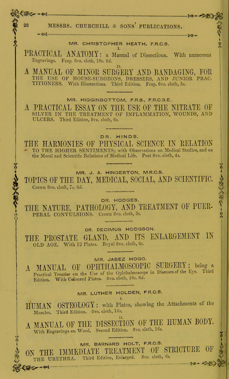 ■—— ^■^^M' 20 MESSRS. CHURCHILL & SONs' PUBLICATIONS. fi —— 3^ MR. CHRISTOPHER HEATH, F.R.C.S. I. PEACTICAL ANATOMY: a Manual of Dissections. With numerous Engravings. Fcap. Ovo. cloth, 10s. (jd. A MANUAL OF MINOE SUEGERY AND BANDAGING, FOE THE USE OF HOUSE-SURGEONS, DRESSERS, AND JUNIOR PRAC- TITIONERS. With Illustrations. Third Edition. Fcap. 8vo. cloth, 5s. MR. HIGGINBOTTOM, F.R.S., F.R.C.S.E. A PEACTICAL ESSAY ON THE USE OF THE NITEATE OF SILVER IN THE TREATMENT OF INFLAMMATION, WOUNDS, AND ULCERS. Third Edition, 8vo. cloth, 6s. THE HAEMONIES OF PHYSIcirSCIENCE IN EELATION - TO THE HIGHER SENTIMENTS; with Observations on Medical Studies, and on the Moral and Scientific Relations of Medical Life. Post 8vo. cloth, 4s. MR. J. A. HINGESTON, M.R.C.S. TOPICS OF THE DAY, MEDICAL, SOCIAL, AND SCIENTIFIC. | Crown 8vo. cloth, 7s. Gd, \^ DR. HODGES. ^ , THE NATUEE, PATHOLOGY, AND TEEATMENT OF PUEE- \ ^ PERAL CONVULSIONS. Crown 8vo. cloth, 3s. ^ DR. DECIMUS HODGSON. THE PEOSTATE GLAND, AND ITS ENLAEGEMENT IN OLD AGE. With 12 Plates. Royal 8vo. cloth, 6s. •Irf^ ** MR. JABEZ HOGG. A MANUAL OF OPHTHALMOSCOPIC SUEGEEY; being a Practical Treatise on the Use of the Ophthalmoscope in Diseases of the Eye. Third Edition, With Coloured Plates. «vo. cloth, 10s. 6d. MR. LUTHER HOLDEN, FR.C.S. I. HUMAN OSTEOLOGY : ^itli Plates, showing the Attachments of the Muscles. Third Edition. 8vo. cloth, 16s. A MANUAL OF THE DISSECTION OF THE HUMAN BODY. With Engravings on Wood. Second Edition. 8vo. cloth, 16s. t MR. BARNARD HOLT, F.R.C.S. l ^ 1 ON THE IMMEDIATE TEEATMENT OF STEICTUEE OF «^ F THE URETHRA. Third Edition, Enlarged. 8vo. cloth, 6s. > . ^ 0 ' i