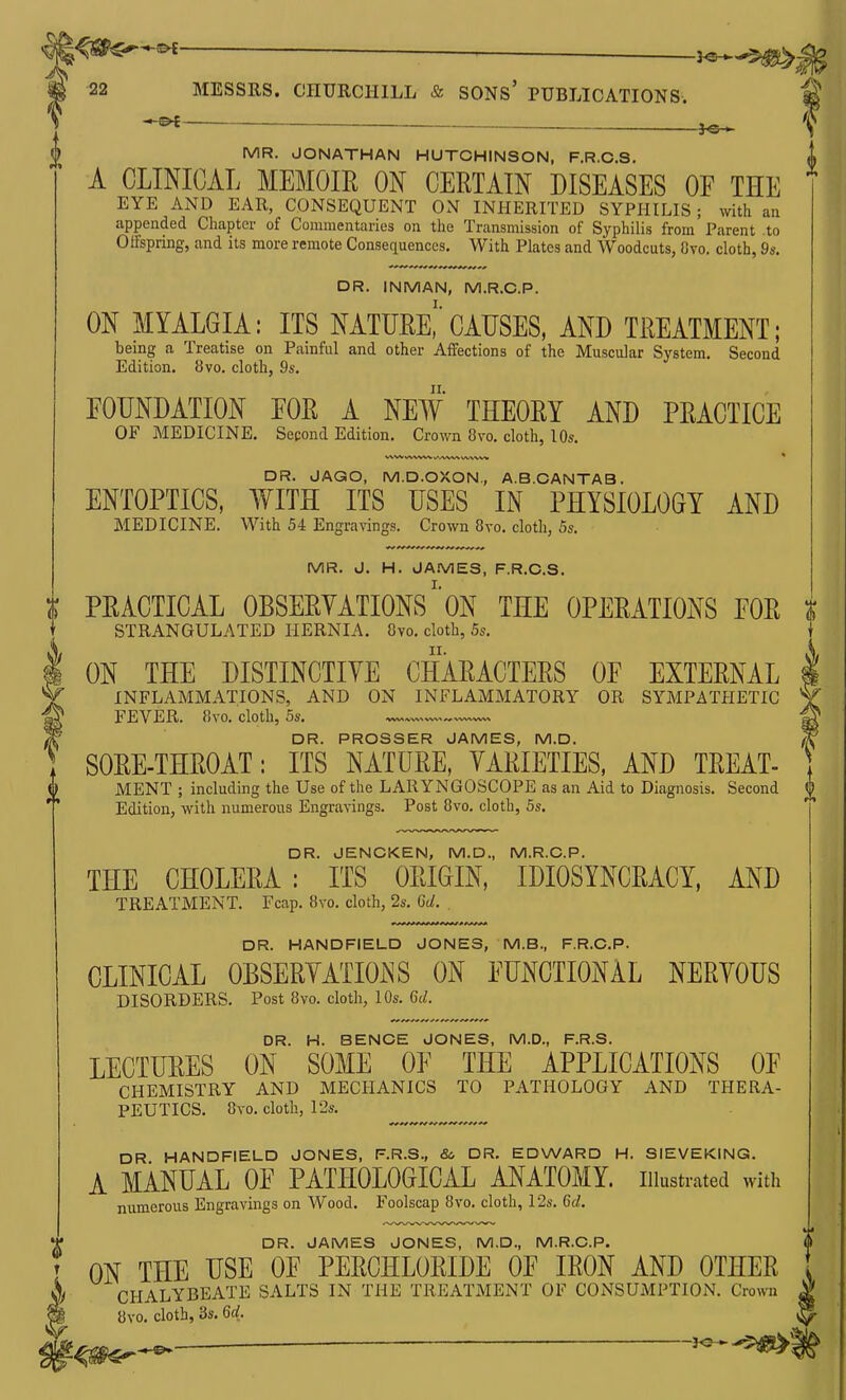 ^^^-^ _ ^^^^ 22 MESSRS. CHURCHILL & SONS' PUBLICATIONS-. ^ ^ f{ MR. JONATHAN HUTCHINSON, F.R.C.S. | A CLINICAL MEMOm ON CERTAIN DISEASES OE THE EYE AND EAR, CONSEQUENT ON INHERITED SYPHILIS; with an appended Chapter of Commentaries on the Transmission of Syphilis from Parent to Gifspring, and its more remote Consequences. With Plates and Woodcuts, Ovo. cloth, 9s. DR. INMAN, M.R.O.P. ON MYALGIA: ITS NATURe!' CAUSES, AND TREATMENT; being a Treatise on Painful and other Affections of the Muscular System. Second Edition. 8vo. cloth, 9s. FOUNDATION EOR A NEW THEORY AND PRACTICE OF MEDICINE. Second Edition. Crown 8vo. cloth, 10s. \A,W VV%VW WWV^ uvvw« DR. JAGO, M.D.OXON., A.B.CANTAB. ENTOPTICS, WITH ITS USES IN PHYSIOLOGY AND MEDICINE. With 54 Engravings. Crown 8yo. cloth, 5s. MR. J. H. JAiVlES, F.R.C.S. PRACTICAL OBSERVATIONS' on THE OPERATIONS EOR | STRANGULATED HERNIA. 8vo. cloth, 5s. ON THE DISTINCTIVE CHARACTERS OF EXTERNAL INFLAMMATIONS, AND ON INFLAMMATORY OR SYMPATHETIC FEVER. 8vo. cloth, 5a'. ^ DR. PROSSER JAMES, M.D. SORE-THROAT: ITS NATURE, VARIETIES. AND TREAT- MENT ; including the Use of the LARYNGOSCOPE as an Aid to Diagnosis. Second ^ Edition, with numerous Engravings. Post 8vo. cloth, 5s. DR. JENCKEN, M.D., M.R.O.P. THE CHOLERA : ITS ORIGIN, IDIOSYNCRACY, AND TREATMENT. Fcap. 8vo. cloth, 2s. 6d. . DR. HANDFIELD JONES, M.B., F.R.C.P. CLINICAL OBSERVATIONS ON FUNCTIONAL NERVOUS DISORDERS. Post 8vo. cloth, 10s. 6d. DR. H. BENCE JONES, M.D., F.R.S. LECTURES ON SOME OF THE APPLICATIONS OF CHEMISTRY AND MECHANICS TO PATHOLOGY AND THERA- PEUTICS. 8vo. cloth, 12s. DR HANDFIELD JONES, F.R.S., &, DR. EDWARD H. SIEVEKING. A MANUAL OF PATHOLOGICAL ANATOMY, illustrated with numerous Engravings on Wood. Foolscap 8vo. cloth, 12s. 6d. DR. JAMES JONES, M.D., M.R.O.P. ON THE USE OF PERCHLORIDE OF IRON AND OTHER CHALYBEATE SALTS IN THE TREATMENT OF CONSUMPTION. Crown 8vo. cloth, 3s. 6rf. ^ J<?-^$^'