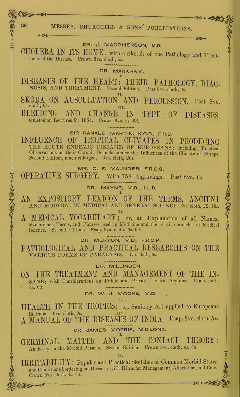 (1) ^—_ ^ ;^ DR. J. MACPHERSON, M.D. CHOLERA IN ITS HOME; with a sketch of the Pathology aad Treat- ment of the Disease. Crown 8vo. cloth, 5s. DR. MARKHAM. DISEASES OF THE HEAET: THEIE PATHOLOGY, DIAO- NOSIS, AND TREATMENT. Second Edition. Post 8vo. cloth, 6s. SKODA ON AUSCULTATIOn'aND PERCUSSION. Post Svo. cloth, OS. J.JJ. BLEEDING AND CHANGE IN TYPE OF DISEASES Gulstonian Lectures for 1864. Crown 8vo. 2s. 6d. ' SIR RANALD MARTIN, K.C.B., F.R.S INFLUENCE OF TROPICAL CLIMATES IN PRODUCING THE ACUTE ENDEMIC DISEASES OF EUROPEANS; including Practical Observations on their Chronic Sequelae under the Influences of the Climate of Europe, Second Edition, much enlarged. 8vo. cloth, 20s. MR. C. F. MAUNDER, F.R.C.S. t OPERATIVE SURGERY, with 158 Engr avings. Post 8vo. 65. DR. MAYNE, M.D., LL.D. AN EXPOSITORY LEXICONOF THE TERMS, ANCIENT AND MODERN, IN MEDICAL AND GENERAL SCIENCE. 8vo. cloth, £2.10s. II. A MEDICAL YOCABULARY; or, an Explanation of all Names, ^1 Synonymes, Terms, and Phrases used in Medicine and the relative branches of Medical  Science. Second Edition. Fcap. 8vo. cloth, 8s. 6d. DR. MERYON, M.D., F.R.C.P. PATHOLOGICAL AND PRACTICAL RESEARCHES ON THE VARIOUS FORMS OF PARALYSIS. 8vo. cloth, 6s. DR. MILLINGEN. ON THE TREATMENT AND MANAGEMENT OF THE IN- SANE; with Considerations on Public and Private Lunatic Asylums. ]8mo. cloth, 4s. 6d. DR. W. d. MOORE, M.D. , I. HEALTH IN THE TROPICS; or, Sanitary Art applied to Europeans in India. 8 vo. cloth, 9s. ir A MANUAL OF THE DISEASES^F INDIA. Fcap. 8yo. cloth, 5*. DR. JAMES MORRIS, M.D.LOND. GERMINAL MATTER ANDTHE CONTACT THEORY: An Essay on the Morbid Poisons. Second Edition. Crown 8vo. cloth, 4s. 6d. II. IRRITABILITY : Popular and Practical Sketches of Common Morbid States and Conditions bordering on Disease; with Hints for Management, Alleviation, and Cure, v Crown 8vo. cloth, 4s. 6d. ^ _j — h©-