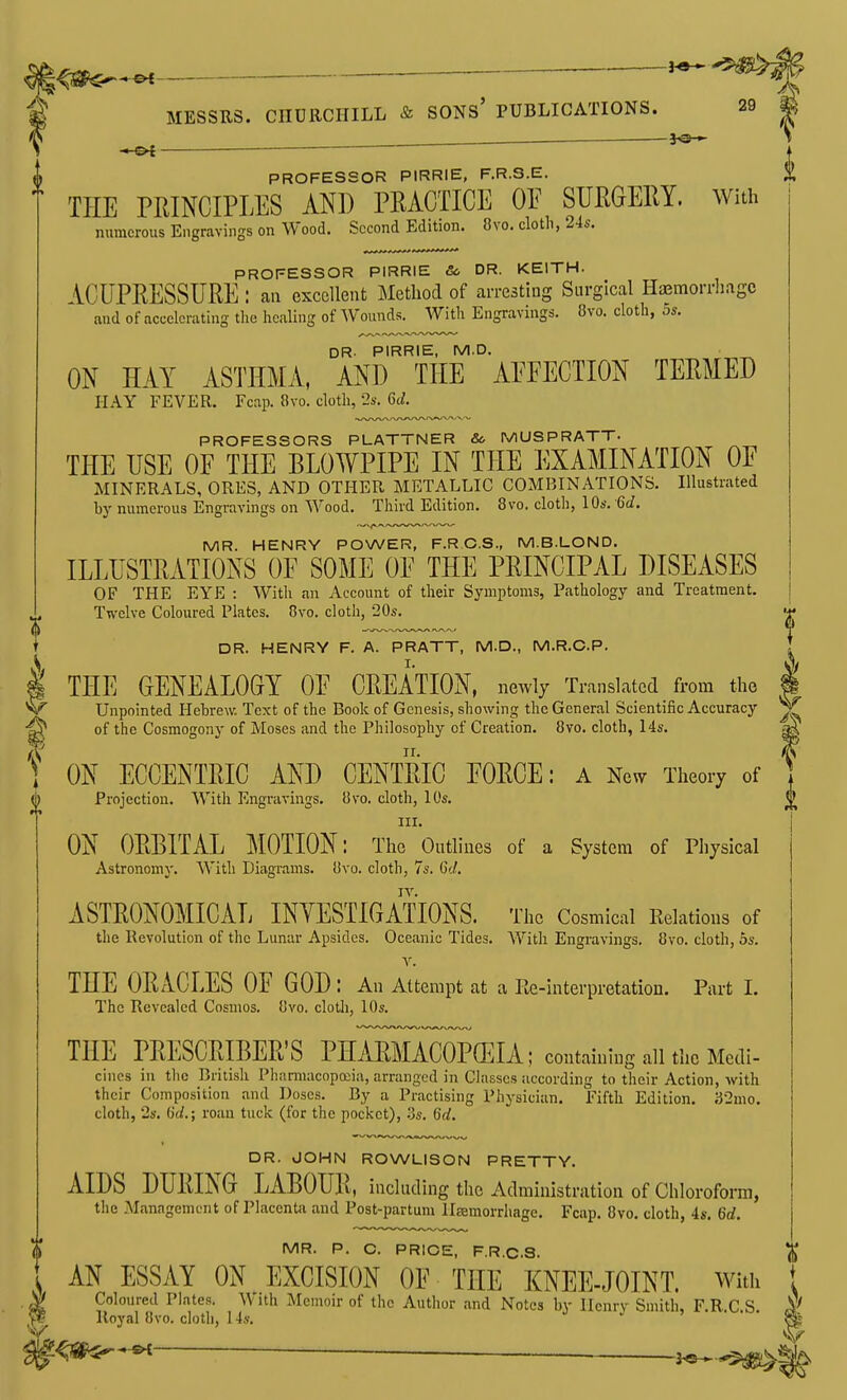 ——^-^ MESSUS. CIIUKCHILL & SONs' PUBLICATIONS. 29 ^ 'a'-j * *^ — — PROFESSOR PIRRIE, F.R.S.E. THE PRINCIPLES AND PRACTICE OE SURGERY. With numerous Engravings on Wood. Second Edition. 8vo. cloth, 24s. PROFESSOR PIRRIE &> DR. KEITH. ACUPRESSURE : an excellent Method of arresting Surgical Haemorrhage aud of accelerating the healing of AVounds. Witli Engravings. 8vo. cloth, os. DR. PIRRIE, M.D. ON HAY ASTHMA, AND THE AEEECTION TERMED HAY FEVER. Fcap. Bvo. cloth, 2s. Gd. PROFESSORS PLATTNER & MUSPRATT. THE USE OF THE BLOWPIPE IN THE EXAMINATION OF MINERALS, ORES, AND OTHER METALLIC COMBINATIONS. Illustrated by numerous Engravings on Wood. Third Edition. 8vo. cloth, 10s. Gd. MR. HENRY POWER, F.R.C.S., M.B.LOND. ILLUSTRATIONS OF SOME OF THE PRINCIPAL DISEASES OF THE EYE : With an Account of their Symptoms, Pathology and Treatment. Twelve Coloured Plates. 8vo. cloth, 20s. DR. HENRY F. A. PRATT, M.D., M.R.C.P. THE GENEALOGY OF CREATION, newly Translated from the Unpointed Plehrew. Text of the Book of Genesis, showing the General Scientific Accuracy of the Cosmogony of Moses and the Philosophy of Creation. 8vo. cloth, 14s. ON ECCENTRIC AND CENTRIC FORCE: a Nevv Theory of Projection. With Engravings. Uvo. cloth, 10s. III. ON ORBITAL MOTION: The Outlines of a System of Physical Astronomy. With Diagrams. Ovo. cloth, 7s. C</. ASTRONOMICAL INYESTIGATIONS. The Cosmical Relations of the Revolution of the Lunar Apsides. Oceanic Tides. With Engravings. 8vo. cloth, 5s. V. THE ORiCLES OF GOD : An Attempt at a Re-interpretation. Part I. The Revealed Cosmos. 8vo. clotli, 10s. THE PRESCRIBER'S PHARMACOPEIA; containing all the Medi- cines in the British Pharmacopoiia, arranged in Classes according to their Action, with their Composition and Doses. By a Practising Physician. Fifth Edition. 32mo. cloth, 2s. 6(/.; roan tuck (for the pocket), .3s. 6rf. DR. JOHN ROWLISON PRETTY. AIDS DURING LABOUR, including the Administration of Chloroform, the Management of Placenta and Post-partum llsemorrhage. Fcap. 8vo. cloth, 4s. 6d. MR. P. C. PRICE, F.R.C.S. I ith lloyal 8vo. cloth, 14s. AN ESSAY ON ^ EXCISION OF THE KNEE-JOINT. With Coloured Plates. With Memoir of the Author and Notes by Henry Smith, F.R.C.S.