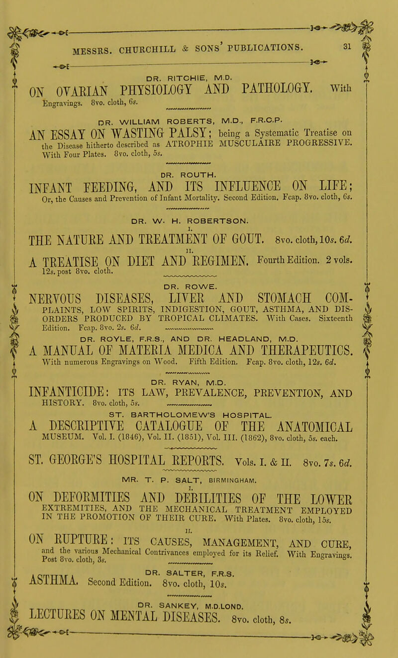 ;<sa^*«< . I MESSRS. CHURCHILL & SONs' PUBLICATIONS. 31 I ^ — — . DR. RITCHIE, M.D. ^ ON OYAEIAN PHYSIOLOGY AND PATHOLOGY. With Engravings. 8vo. cloth, 6s. DR. WILLIAM ROBERTS, M.D., F.R.C.P. AN ESSAY ON WASTING PALSY; being a Systematic Treatise on the Disease hitherto described as ATROPHIE MUSCULAIRE PROGRESSIVE. With Four Plates. 8vo. cloth, 5s. DR. ROUTH. INFANT PEEDING, AND ITS INFLUENCE ON LIFE; Or, the Causes and Prevention of Infant Mortality. Second Edition. Fcap. 8vo. cloth, 6s, DR. W. H. ROBERTSON. THE NATURE AND TREATMENT OF GOUT. 8vo. cloth, lo^.e^/. A TREATISE ON DIET ANdrEGIMEN. Fourth Edition. 2 vols. 12s. post 8vo. cloth. DR. ROWE. , NERYOUS DISEASES, LITER AND STOMACH COM- \ PLAINTS, LOW SPIRITS, INDIGESTION, GOUT, ASTHMA, AND DIS- % ORDERS PRODUCED BY TROPICAL CLIMATES. With Cases. Sixteenth V/ Edition. Fcap. 8vo. 2s. 6tZ. »^«w«»^v.«v>,,v»vv^ ^ DR. ROYLE, F.R.S., AND DR. HEADLAND, M.D. A MANUAL OF MATERIA MEDICA AND THERAPEUTICS. With numerous Engravings on Wood. Fifth Edition. Fcap. 8vo. cloth, 12s. 6flf. DR. RYAN, M.D. INFANTICIDE: its law, pkevalence, prevention, and HISTORY. 8vo. cloth, 5s. ST. BARTHOLOMEW'S HOSPITAL. A DESCRIPTIYE CATALOGUE OF THE ANATOMICAL MUSEUM. Vol. I. (1846), Vol. II. (1851), Vol. III. (1862), 8vo. cloth, 5s. each. ST. GEORGE'S HOSPITALJREPORTS. Vols. i. & ii. 8vo. 7.. u. MR. T. P. SALT, BIRMINGHAM. ON DEFORMITIES AND DEBILITIES OF THE LOWER EXTREMITIES, AND THE MECHANICAL TREATMENT EMPLOYED IN THE PROMOTION OF THEIR CURE. With Plates. 8vo. cloth, 15s. IX. ON RUPTURE: its causes, management, and cuee, and the vanous Mechanical Contrivances employed for its Relief. With Engravinirs. Fost ovo. cloth, OS. ACrrrrivrA WALTER, F.R.S. X AOiMMA. Second Edition. 8vo. cloth, 10s. -r-r,^,„^^^ SANKEY, M.D.LOND. \ LECTURES ON MENTAL DISEASES. 8vo. doth, 8.. — —— _}s-*