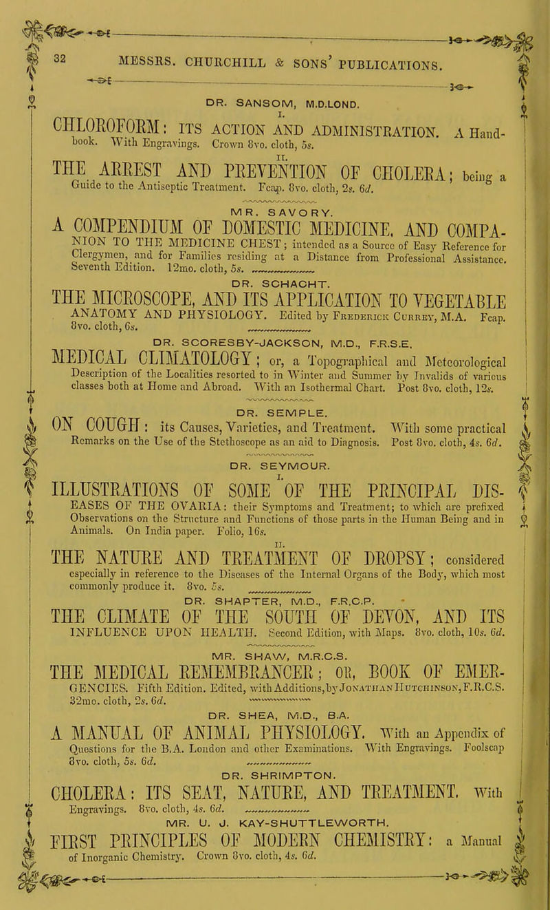 ^ — m 32 MESSRS. CHURCHILL & SONs' PUBLICATIONS. i ^ DR. SANSOM, M.D.LOND. CHLOROFOEM: its action and ADMINISTEATION. a Hand- book. With Engravings. Crown 8vo. cloth, 5s. THE AEREST AND PEEYeStION OF CEOLEEA; being a Guide to the Antiseptic Treatment. Fca,p. 8vo. cloth, 2s. 6J. MR. SAVORY. A COMPENDIUM OF DOMESTIC MEDICINE, AND COMPA- NION TO THE MEDICINE CHEST; intended as a Source of Easy Reference for Clergymen, and for Families residing at a Distance from Professional Assistance, Seventh Edition. 12mo. cloth, 5s. ^ DR. SCHACHT. THE MICEOSCOPE, AND ITS APPLICATION TO YEGETABLE . ANATOMY AND PHYSIOLOGY. Edited by Frederick Currey, M.A. Fcap, 8vo. cloth, C*. DR. SCORESBY-JACKSON, M.D., F.R.S.E. MEDICAL CLIMATOLOGY; or, a Topograpliical and Meteorological Description of the Localities resorted to in Winter and Summer by Invalids of various classes both at Home and Abroad. With an Isothermal Chart. Post Cvo. cloth, 124-. DR. SEMPLE. ^ OiN COUGH : its Causes, Varieties, and Treatment. With some practical A Remarks on the Use of the Stethoscope as an aid to Diagnosis. Post Cvo. cloth, 4s. 6d. « DR. SEYMOUR. X ILLUSTEA.TIONS OF SOME'oF THE PEINCIPAL DIS- | T EASES OF THE OVARIA: their Symptoms and Treatment; to which are prefixed 1 Observations on the Structure and Functions of those parts in the Human Being and in £ Animals. On India paper. Folio, 16s. THE NATUEE AND TEEATMENT OF DEOPSY; considered especially in reference to the Diseases of the Internal Organs of the Body, which most commonly produce it. 8vo. Cs. DR. SHAPTER, M.D., F.R.CP. THE CLIMATE OF THE SOUTH OF DEYON. AND ITS INFLUENCE UPON HEALTH. Second Edition, with Maps. 8vo. cloth, 10s. 6d. MR. SHAW, M.R.C.S. THE MEDICAL EEMEMBEANCEE; OE, BOOK OF EMEE- GENCIES. Fifth Edition. Edited, withAdditions,byJoN.\TnANlIUTCinNSON,F.R.C.S. 32mo. cloth, 2s. 6d. —' DR. SHEA, M.D., B.A. A MANUAL OF ANIMAL PHYSIOLOGY, with an Appendix of Questions for the B.A. Loudon and other Examinations. AYith Engi<xvings. Foolscap 3vo. cloth, 5s. 6d, DR. SHRIMPTON. CHOLEEA: ITS SEAT, NATUEE, AND TEEATMENT. with Engravings. 8vo. cloth, 4s. 6d. —„ MR. U. J. KAY-SHUTTLEWORTH. §1 FIEST PEINCIPLES OF MODEEN CHEMISTEY: a Manual | of Inorganic Chemistry. Crown Ovo. cloth, 4s. C)d. ^ §^m^-^—■ —: '