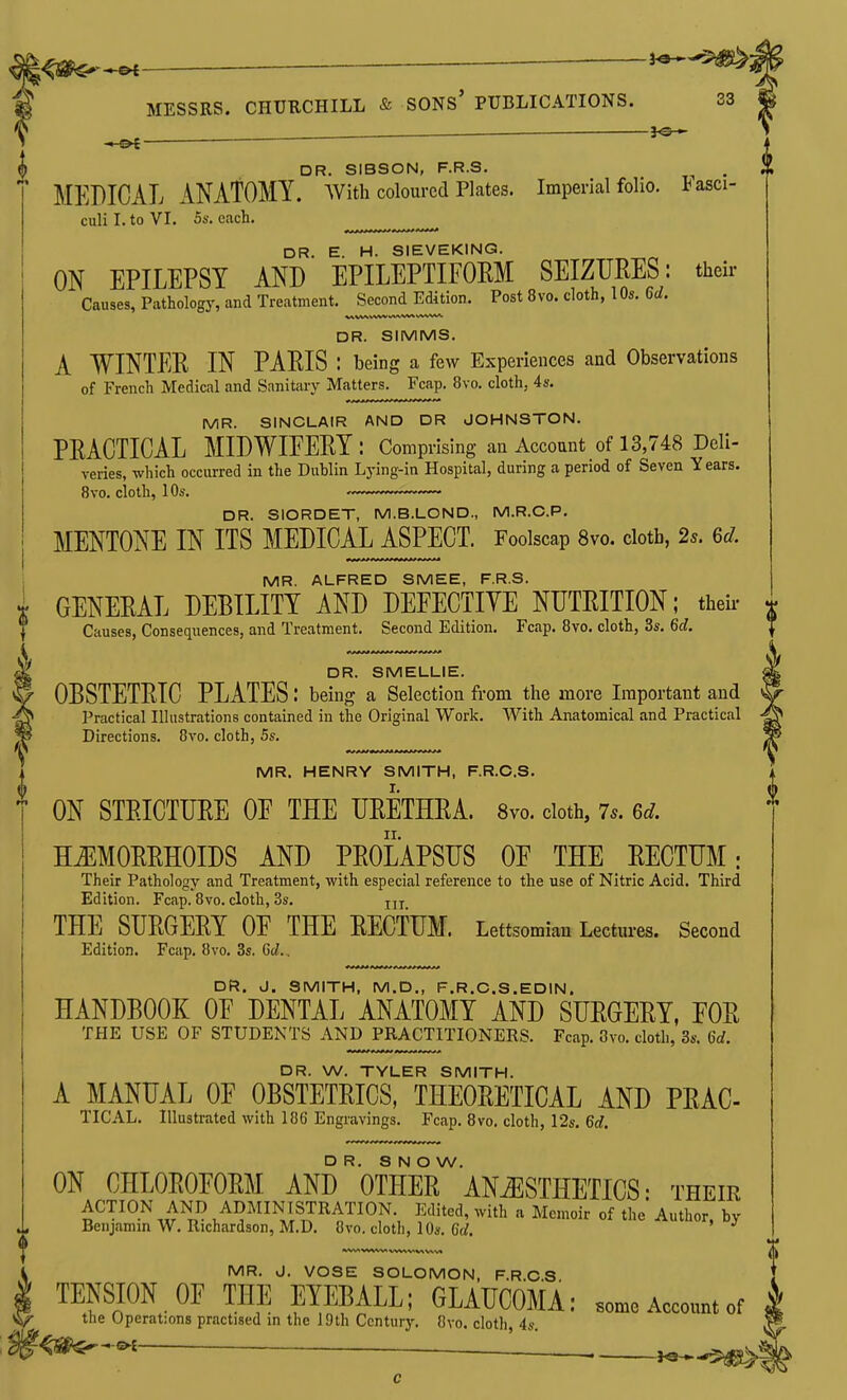 ^, DR. SIBSON, F.R.S. MEDICAL ANATOMY, with coloured Plates. Imperial folio. Fasci- culi I. to VI. 5s. each. DR. E. H. SIEVEKINQ. ON EPILEPSY AND EPILEPTIFOEM SEIZURES: their Causes, Pathology, and Treatment, Second Edition. Post 8vo. cloth, 1 Qs. 6d. DR. SIMMS. A WINTER IN PARIS : being a few Experiences and Observations of French Medical and Sanitary Matters. Fcap. 8vo. cloth, 4s. MR. SINCLAIR AND DR JOHNSTON. PRACTICAL MIDWIFERY: Comprising an Account of 13,748 Deli- veries, which occurred in the Dublin Lying-in Hospital, during a period of Seven Years. 8vo. cloth, 10s. DR. SIORDET, M.B.LOND., M.R.C.P. MENTONE IN ITS MEDICAL ASPECT. Foolscap 8vo. cloth, 2s. 6d. MR. ALFRED SMEE, F.R.S. GENERAL DEBILITY AND DEFECTIVE NUTRITION; their- Causes, Consequences, and Treatment. Second Edition. Fcap. 8vo. cloth, 3s. 6d. DR. SMELLIE. OBSTETRIC PLATES: being a Selection from the more Important and Practical Illustrations contained in the Original Work. With Anatomical and Practical Directions. 8vo. cloth, 5s. I MR. HENRY SMITH, F.R.C.S. ON STRICTURE OF THE URETHRA. Svo. doth, 7.. 6d. HEMORRHOIDS AND PROLAPSUS OF THE RECTUM: Their Pathology and Treatment, with especial reference to the use of Nitric Acid. Third Edition. Fcap. Svo. cloth, 3s. jjj THE SURGERY OF THE RECTUM. Lettsomian Lectmes. Second Edition. Fcap. Svo. 3s. Gd., DR. J. SMITH, M.D., F.R.C.S.EDIN. HANDBOOK OF DENTAL ANATOMY AND SURGERY, FOR THE USE OF STUDENTS AND^PRACTITIONERS. Fcap. 8vo. cloth, 3s. 6d. DR. W. TYLER SMITH. A MANUAL OF OBSTETRICS, THEORETICAL AND PRAC- TICAL. Illustrated with 186 Engravings. Fcap. Svo. cloth, 12s. 6d. D R, 8 N O W. ON CHLOROFORM AND OTHER ANESTHETICS: their ACTION AND ADMINISTRATION. Edited, with a Memoir of the Author, by Benjamin W. Richardson, M.D. Svo. cloth, 10s. Cc/. MR. J. VOSE SOLOMON, F.R C S TENSION OF THE EYEBALL; GLATTCOMA; .ome Account of the Operations practised in the 19th Century. Svo. cloth 4s <^^-^— ~—■ —