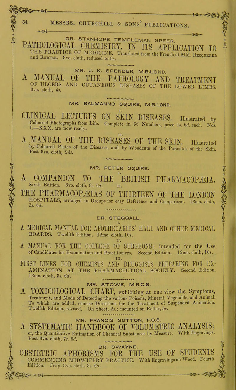 ^ 0 DR. STANHOPE TEMPLEMAN SPEER. PATHOLOGICAL CHEMISTRY, IN ITS APPLICATION TO LyRo''™^^!,'^ % MEDICINE Translated f.on. the French .\ m1Z,J1 and KODIER. 8vo. cloth, recluced to Us. MR. J. K. SPENDER, M.B.LOND. A MANUAL OF THE PATHOLOGY AND TREATMENT OF ULCERS AND CUTANEOUS DISEASES OF THE LOWER LIMBS ovo. cloth, 4s. MR. BALMANNO SQUIRE, M.B.LOND. CLINICAL LECTURES ON SKIN DISEASES. lUustrated by Coloured Photographs from Life. Complete in 36 Numhers, price Is. Gd. each. Nos. 1.—XXX. are now ready. A mNUAL OE THE DISEASES OE THE SKIN, illustrated i by Coloured Plates of the Diseases, and by Woodcuts of the Parasites of the Skin. ' Post 8vo. cloth, 24s. , i ^ THE PEAEMACOPjEIAS OF THIRTEEN OF THE LONDON ^ HOSPITALS, arranged in Groups for easy Reference and Comparison. I8mo. cloth, 3s. (id. MR. PETER SQUIRE. A COMPANION TO THE 'BRITISH PHARMACOPOEIA i Sixth Edition. Bvo. cloth, 8s. 6d. ii. DR. STEGGALL. f A MEDICAL MANUAL FOR APOTHECAEIES' HALL AND OTHER MEDICAL BOARDS. Twelfth Edition. 12mo. cloth, 10s. A MANUAL FOR THE COLLEGE OF SURGEONS; intended for the Use of Candidates for Examination and Practitioners. Second Edition. I2mo. cloth, 10s. III. FIRST LINES FOR CHEMISTS AND DRUGGISTS PREPARING FOR Ex- amination AT THE PHARMACEUTICAL SOCIETY. Second Edition. 18mo. cloth, 3s. 6d, MR. STOWE, M.R.C.S. A TOXICOLOGICAL CHART, exhibiting at one view the Symptoms, Treatment, and Mode of Detecting the A-arious Poisons, Mineral, Vegetable, and Aniinal. To which are added, concise Directions for the Treatment of Suspended Animation. Twelfth Edition, revised. On Sheet, 2s.; mounted on Roller, 5s. MR. FRANCIS SUTTON, F.C.S. A SYSTEMATIC HANDBOOK OF YOLTOIETRIC ANALYSIS; or, the Quantitative Estimation of Chemical Substances by Measure. With Engravuigs. Post 8vo. cloth, 7s. 6d. DR. SWAYNE. , OBSTETRIC APHORISMS EOR THE USE OE STUDENTS I COMMENCING MIDWIFERY PRACTICE. With Engravings on Wood. Fourth V Edition. Fcap. .'Jvo. cloth, 3s. 6d. , -^-3^ ■ 5-®-^