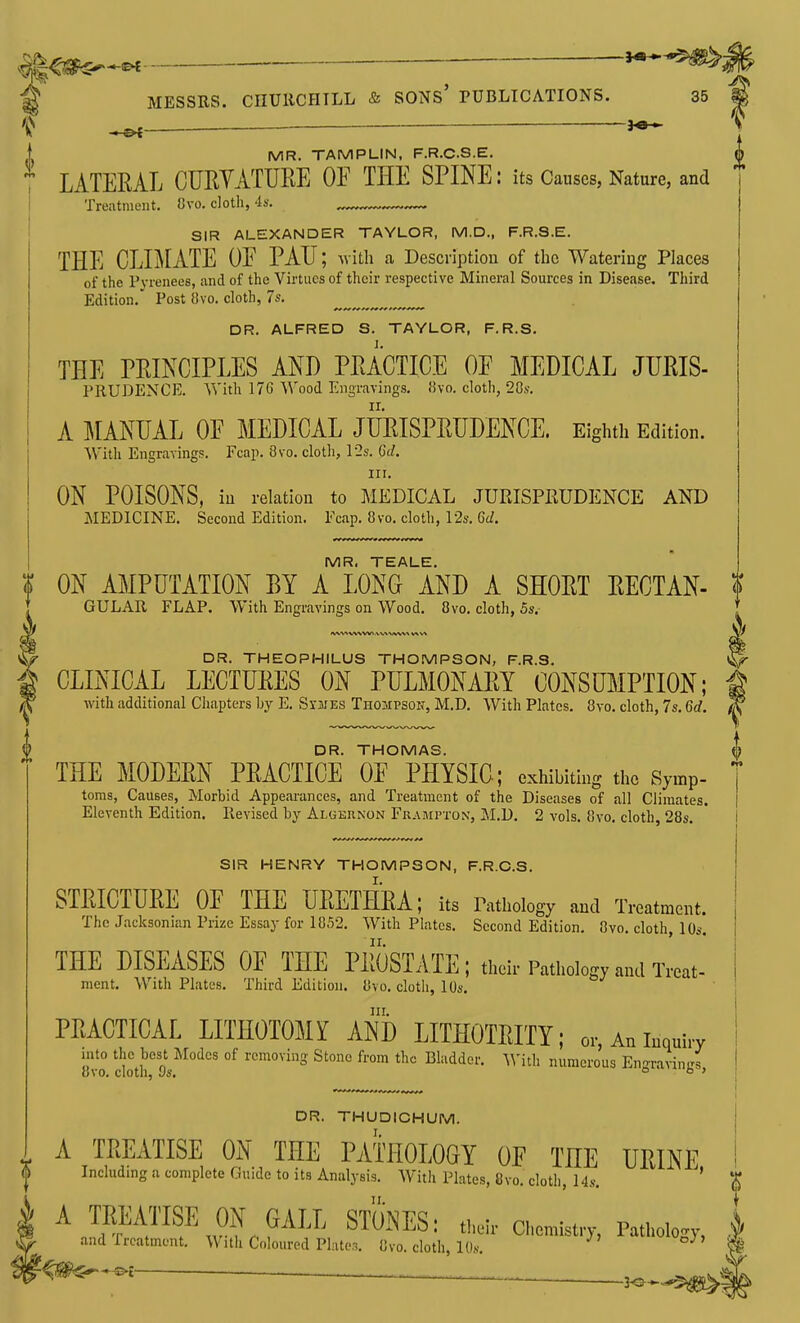 ^ — — J*- 1 MR. TAMPUN, F.R.C.S.E. LATERAL OURYATURE OF THE SPINE: its Causes, Nature, and Treatnient. Cvo. doth, 'Is. SIR ALEXANDER TAYLOR, M.D., F.R.S.E. THE CLIMATE OE PAH; ^vith a Description of tlic Watering Places of the Fvienees, iind of the Virtues of their respective Mineral Sources in Disease. Third Edition.' Post {ivo. cloth, 7s. DR. ALFRED S. TAYLOR, F.R.S. THE PRINCIPLES AND PRACTICE OF MEDICAL JURIS- PRUDENCE. Vs'ith 17G ^^'ood Engravings. 8vo. cloth, 20s. A MANUAL OF MEDICAL JURISPRUDENCE. Eightii Edition. Witli Engraving!?. Fcap. 8vo. cloth, 12s. Gc^. irr. ON POISONS, in relation to MEDICAL JURISPRUDENCE AND MEDICINE, Second Edition. Fcap. 8vo. cloth, 12a-. 6d. MR. TEALE. ? ON AMPUTATION BY A LONG AND A SHORT RECTAN- ? GULAR FLAP. With Engravings on Wood. 8vo. cloth, 5s. DR. THEOPHILUS THO.MPSON, F.R.S. ^ CLINICAL LECTURES ON PULMONARY CONSUMPTION; f ^ with additional Chapters by E. Svjjes Thompson, M.D. With Plates. 8vo. cloth, 7s. 6d. f^y DR. THOMAS. {} THE MODERN PRACTICE OF PHYSIC; exhibiting the Symp- toms, Causes, Morbid Appearances, and Treatment of the Diseases of all Climates, Eleventh Edition. Revised by ALGEnNON Frampton, M.D, 2 vols. 8vo, cloth, 28s, SIR HENRY THOMPSON, F.R.C.S. STRICTURE OF THE URETHRA; its Pathology and Treatment. The Jacksonian Prize Essay for 1852, With Plates, Second Edition, 8vo, cloth, 10s. THE DISEASES OF THE PROSTATE; their Pathology and Treat- ment. With Plates. Third Edition. 8vo, cloth, 10s. nr. PEAOTICAL LIIHOTOMlf AND LITHO'mTY; o,-, An inquiry mlo the tel IMc. of rcmoviiis Slono from the Bladder. IVitl. numerous En2ta™.m 8vo. cloth, vs. ° ° ' DR. THUDICHUM. I A TREATISE ON THE PATHOLOGY OF THE URINE ^ Including a complete Guide to its Analysis, With Plates, 8vo, cloth. Us. ' 4 A TRliATISE ON GALL STONES; tw,- acmist,,-, Patho.oj,-, ^ and frcatment. With Coloured Platen, 8vo. cloth, 10s.  ^^t ^—^——