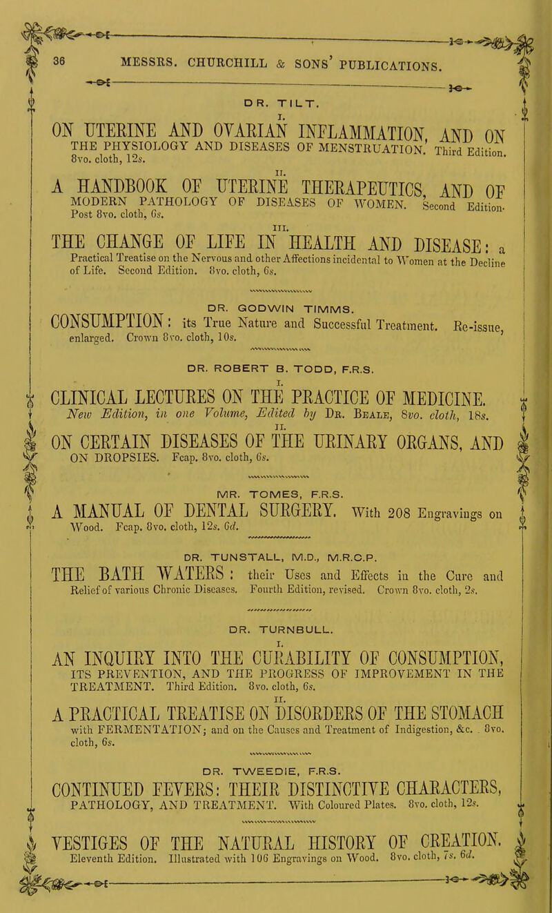 fe-» DR. TILT. I. ON UTERINE AND OVARIAN INFLAMMATION AND ON THE PHYSIOLOGY AND DISEASES OF MENSTRUATION.' Third Edition 8vo. cloth, 12s. A HANDBOOK OF UTERINE THERAPEUTICS AND OF MODERN PATHOLOGY OF DISEASES OF WOMEN. Second Edition- Post 8vo, cloth, C)s. III. THE CHANGE OF LIFE IN HEALTH AND DISEASE: a Practical Treatise on the Nervous and other Affections incidental to Women at the Decline of Life. Second Edition. !ivo, cloth, 6,v. DR. GODWIN TIMMS. CONSUMPTION : its True Nature and Successful Treatment. Ee - -issue, enlarged. Crown Svo. cloth, 10s. DR. ROBERT B. TODD, F.R.S. X CLINICAL LECTURES ON THE PRACTICE OF MEDICINE. ^ New Edition, in one Volume, Edited hij Dr. Beale, Svo. cloth, 18s. i ON CERTAIN DISEASES OF THE URINARY ORGANS, AND ON DROPSIES. Fcap. 8vo. cloth, 6s. 5 0 MR. TOMES, F.R.S. A MANUAL OF DENTAL SURGERY, with 208 Engravings on Wood. Fcap. 8vo. cloth, 12s. 6d. DR. TUNSTALL, M.D., M.R.C.P. THE BATH WATERS : their Uses and Effects in the Cure and Relief of various Chronic Diseases. Fourtli Edition, revised. Crown 8vo. cloth, 2.?. DR. TURNBULL. AN INQUIRY INTO THE CURABILITY OF CONSUMPTION, ITS PREVENTION, AND THE PROGRESS OF IMPROVEMENT IN THE TREATMENT. Third Edition. 8vo. cloth, 6s. A PRACTICAL TREATISE ON DISORDERS OF THE STOMACH with FERMENTATION; and on the Causes and Treatment of Indigestion, &c. , Svo. cloth, 6s. V«/VI1 VA.'VV V\.V\ DR. TWEEDiE, F.R.S. CONTINUED FLYERS: THEIR DISTINCTIVE CHARACTERS, PATHOLOGY, AND TREATMENT. With Coloured Plates. Svo. cloth, 12.*. >/ YESTIGES OF THE NATURAL HISTORY OF CREATION. Eleventh Edition. Illustrated with 106 Engravings on Wood. Svo. cloth, 7s. 6d. r^^^ ^ _,^^>