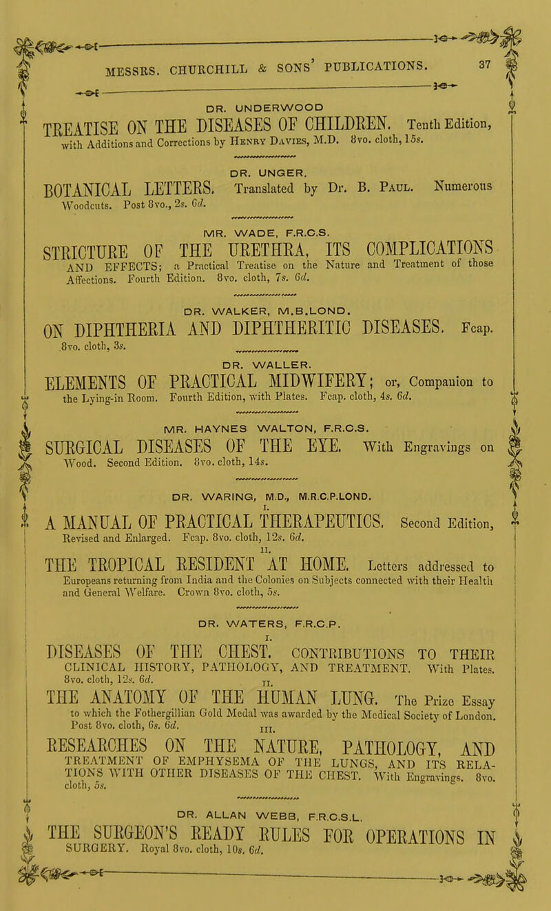 - , . ' — —— 3^ * DR. UNDERWOOD TREATISE ON THE DISEASES OF CHILDREN. Tenth Edition, with Additions and Corrections by Henry Davies, M.D. 8vo. cloth, 15s. DR. UNQER. BOTANICAL LETTERS. Translated by Dr. B. Paul. Numeroits Woodcuts. Post Cvo., 2s. Gd. MR. WADE, F.R.C.S. STRICTURE OF THE URETHRA, ITS COMPLICATIONS AND EFFECTS; a Practical Treatise on the Nature and Treatment of those Affections. Fourth Edition. 8vo. cloth, 7s. 6d. DR. WALKER, M.B.LOND. ON DIPHTHERIA AND DIPHTHERITIC DISEASES. Fcap. ,8vo. cloth, 3s. DR. WALLER. ELEMENTS OF PRACTICAL MIDWIFERY; or, Companion to the Lying-in Room. Fourth Edition, with Plates. Fcap. cloth, 4s. 6d. MR. HAYNES WALTON, F.R.C.S. SURGICAL DISEASES OF THE EYE. Witli Engravings on Wood. Second Edition. 8vo. cloth, 14s. DR. WARING, M.D., M.R.C.P.LOND. A MANUAL OF PRACTICAL THERAPEUTICS. Second Edition, Revised and Enlarged. Fcap. 8vo. cloth, 12s. 6d. THE TROPICAL RESIDENT aT HOME. Letters addressed to Europeans returning from India and the Colonies on Subjects connected with their Health and General Welfare. Crown 8vo. cloth, 5s. DR. WATERS, F.R.O.P. DISEASES OF THE CHEST.' contributions to their CLINICAL HISTORY, PATHOLOGY, AND TREATMENT. With Plates. 8vo. cloth, 12.S'. 6c/. jj THE ANATOMY OF THE HUMAN LUNG. The Prize Essay to which the Fothergillian Gold Medal was awarded by the Medical Society of London. Post 8vo. cloth, 6s. Gd. RESEARCHES ON THE NATURE, PATHOLOGY, AND TREATMENT OF EMPHYSEMA OF THE LUNGS, AND ITS REL4.- TIONS WITH OTHER DISEASES OF THE CHEST. With Engravings. S^-o. cloth, OS, DR. ALLAN WEBB, F.R.C.S.L ^^'^DY ^^^^^ rOE OPERATIONS IN SURGERY. Royal 8vo. cloth, 10s. 6d. '-^m^-^ ——