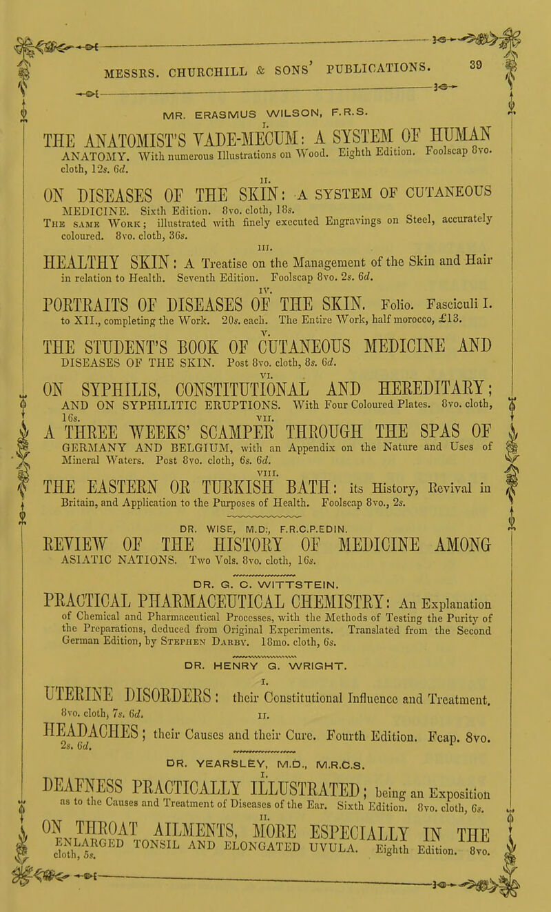 — 3^ —&i MR. ERASMUS WILSON, F.R.S. THE ANATOMIST'S YADE-MECUM: A SYSTEM OE HUMAN ANATOMY. With numerous Illustrations on Wood. Eighth Edition. Foolscap 8vo. cloth, 12s. 6d. ON DISEASES OE THE SKIN: A system of cutaneous MEDICINE. Sixth Edition. 8vo. cloth, 18s. The same Work; illustrated with finely executed Engravings on Steel, accurately- coloured. 8vo. cloth, 3Gs. III. HEALTHY SKIN : A Treatise on the Management of the Skin and Hair in relation to Health. Seventh Edition. Foolscap 8vo. 2s. 6d, PORTEAITS OE DISEASES OE THE SKIN. Folio. Fasciculi I. to XII., completing the Work. 20s. each. The Entire Work, half morocco, £13. THE STUDENT'S BOOK OE CUTANEOUS MEDICINE AND DISEASES OF THE SKIN. Post 8vo. cloth, 8s. Qd. VI. ON SYPHILIS, CONSTITUTIONAL AND HEREDITARY; AND ON SYPHILITIC ERUPTIONS. With Four Coloured Plates. 8vo. cloth, 16s. VII. A THREE WEEKS' SCAMPER THROUGH THE SPAS OE GERMANY AND BELGIUM, with an Appendix on the Nature and Uses of Mineral Waters. Post 8vo. cloth, 6s. 6d. VIII, THE EASTERN OR TURKISH BATH: its History, Eevival in Britain, and Application to the Purposes of Health. Foolscap 8vo., 2s. DR. WISE, M.D:, F.R.C.P.EDIN. REYIEW OE THE HISTORY OE MEDICINE AMONG ASIATIC NATIONS. Two Vols. 8vo. cloth, 16s. DR. G. C. WITTSTEIN. PRACTICAL PHARMACEUTICAL CHEMISTRY: An Explanation of Chemical and Pharmaceutical Processes, with the Methods of Testing the Purity of the Preparations, deduced from Original Experiments. Translated from the Second German Edition, by Stephen Darby. 18mo. cloth, 6s, DR. HENRY Q. WRIGHT. I. UTERINE DISORDERS: their Constitutional Influence and Treatment. 8vo. cloth, 7s. dd, II. HEADACHES ; their Causes and their Cure. Fourth Edition. Fcap. 8vo. 2s. Gd. '• DR. YEARSL£Y, M.D., M.R.C.S. DEAFNESS PRACTICALLY ILLUSTRATED; being an E.positlou as to the Causes and Treatment of Diseases of the Ear, Sixth Edition, 8vo. cloth, 6s. ON THROAT AILMENTS, MORE ESPECIALLY IN THE ^^tT'' ELONGATED UVULA.' Eighth Edln. 8vo. 1