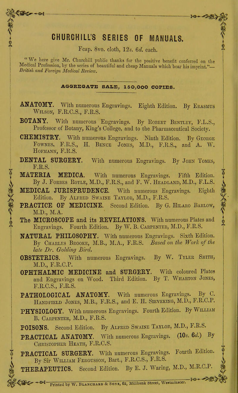 CHURCHILL'S SERIES OF MANUALS. J Fcap. 8vo. cloth, 125. 6f/. each.  We here give Mr. Churchill puWic thanks for the positive benefit conferred on the Medical Profession, by the series of beautiful and cheap Manuals which bear his imprint, British and Foreign Medical Review, AGORKGATZ: SAX.!!; 150^000 COFXES. ANATOMY. With numerous Engi-aviugs. Eighth Edition. By Erasmus Wilson, F.R.C.S., F.R.S. BOTANY. With numerous Engravings. By Robert Bentley, F.L.S., Professor of Botany, King's College, and to the Pharmaceutical Society. CHEMISTRY. With numerous Engravings. Ninth Edition. By George FowNES, F.R.S., H. Bence Jones, M.D., F.R.S., and A. W. HoriiANN, F.R.S. DENTAL SURGERY. With numerous Engravings. By John Tomes, F.R.S. MATERIA MEDICA. With numerous Engi-avings. Fifth Edition, f By J. Forbes Royle, M.D., F.R,S., and F. W. Headland, M.D., F.L.S. MEDICAL JURISPRUDENCE. With numerous Engravings. Eighth Edition. By Alfred Swaine Taylor, M.D., F.R.S. PRACTICE OF MEDICINE. Second Edition. By G. Hilaro Barlow, M.D., M.A. The MICROSCOPE and its REVELATIONS. With numerous Plates and Engravings. Fourth Edition. By W. B. Carpenter, M.D,, F.R.S. NATURAL PHILOSOPHY. With numerous Engravings. Sixth Edition. By Charles Brooke, M.B., M.A., F.R.S. Based on the Work of the late Dr. Golding Bird. OBSTETRICS. With numerous Engravings. By W. Tyler Smith, M.D., F.R.C.P. OPHTHALMIC MEDICINE and SURGERY. With coloured Plates and Engravings on Wood. Third Edition. By T. Wharton Jones, F.R.C.S., F.R.S. PATHOLOGICAL ANATOMY. With numerous Engravings. By C. Handfield Jones, M.B., F.R.S., and E. H. Sieveking, M.D., F.R.C.P. PHYSIOLOGY. With numerous Engravings. Fourth Edition. By Wn.LiAM B. Carpenter, M.D., F.R.S. POISONS. Second Edition. By Alfred Swaine Taylor, M.D., F.R.S. PRACTICAL ANATOMY. With numerous Engravings. (10s. Qd.) By Christopher Heath, F.R.C.S. PRACTICAL SURGERY. With numerous Engravings. Fourth Edition. By Sir William Fergusson, Bart.^ F.R.C.S., F.R.S. THERAPEUTICS. Second Edition. By E. J. Waring, M.D., M.R.C.P. |
