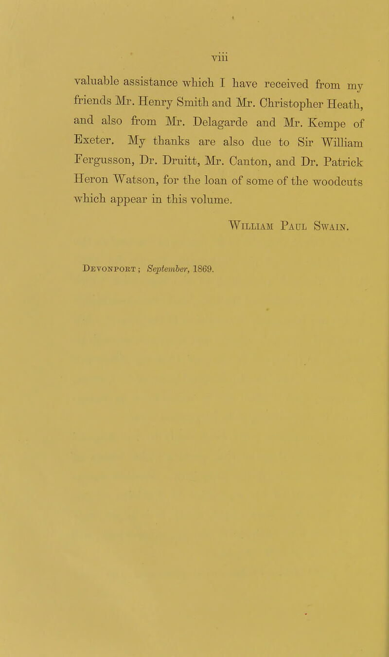 Vlll valuable assistance whicli I have received from my friends Mr. Henry Smith and Mr. Christopli er Heath, and also from Mr. Delagarde and Mr. Kempe of Exeter. My thanks are also due to Sir William Fergusson, Dr. Druitt, Mr. Canton, and Dr. Patrick Heron Watson, for the loan of some of the woodcuts which appear in this volume, William Paul Swain. Devonport ; September, 1869.