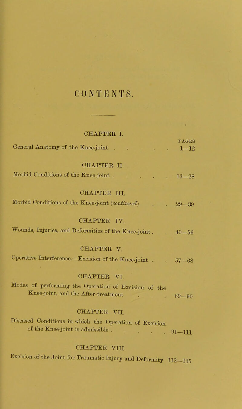 CONTENTS. CHAPTER I. PAGES General Anatomy of the Knee-joint 1 12 CHAPTER II. Morbid Conditions of the Knee-joint 13 28 CHAPTER Til. Morbid Conditions of the Knee-joint (continued) . . 29 39 CHAPTER IV. Wounds, Injuries, and Deformities of the Knee-joint. 40—56 CHAPTER Y. Operative Intei-ference.—Excision of the Knee-joint . . 57—68 CHAPTER VI. Modes of performing the Operation of Excision of the Knee-joint, and the After-treatment . . . 69—90 CHAPTER VII. Diseased Conditions in which the Operation of Excision of the Knee-joint is admissible .... 92 CHAPTER VIII. Excision of the Joint for Traumatic Injury and Deformity 112—135