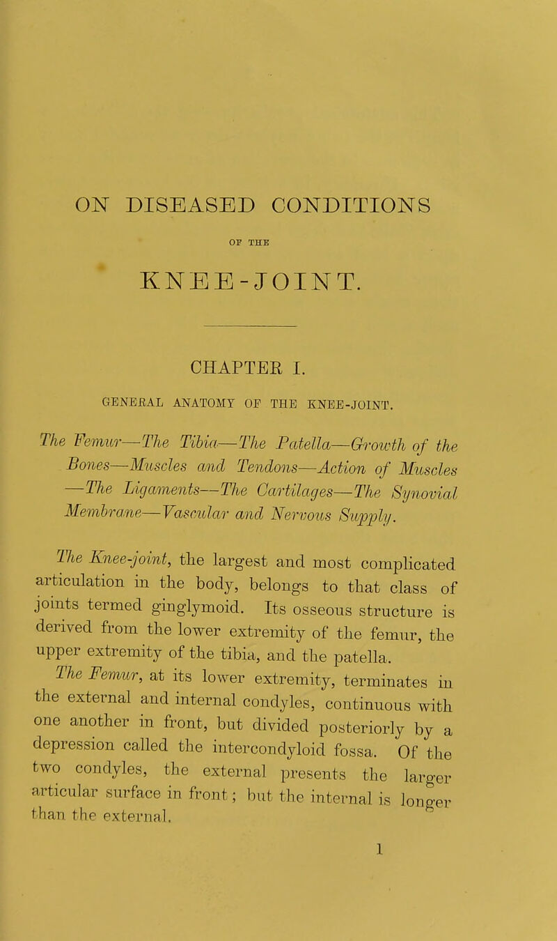 ON DISEASED CONDITIONS OF THE KNEE-JOINT. CHAPTER I. GENERAL ANATOMY OF THE XNEE-JOINT. The Femur—The Tibia—The Patella—Growth of the Bones—Muscles and Tendons—Action of Muscles —The Ligaments—The Cartilages—The Synovial Membrane—Vascular and Nervous Supply. TJie Knee-joint, the largest and most complicated articulation in the body, belongs to that class of joints termed ginglymoid. Its osseous structure is derived from the lower extremity of the femur, the upper extremity of the tibia, and the patella. The Femur, at its lower extremity, terminates in the external and internal condyles, continuous with one another in front, but divided posteriorly by a depression called the intercondyloid fossa. Of the two condyles, the external presents the larger articular surface in front; but the internal is longer than the external.