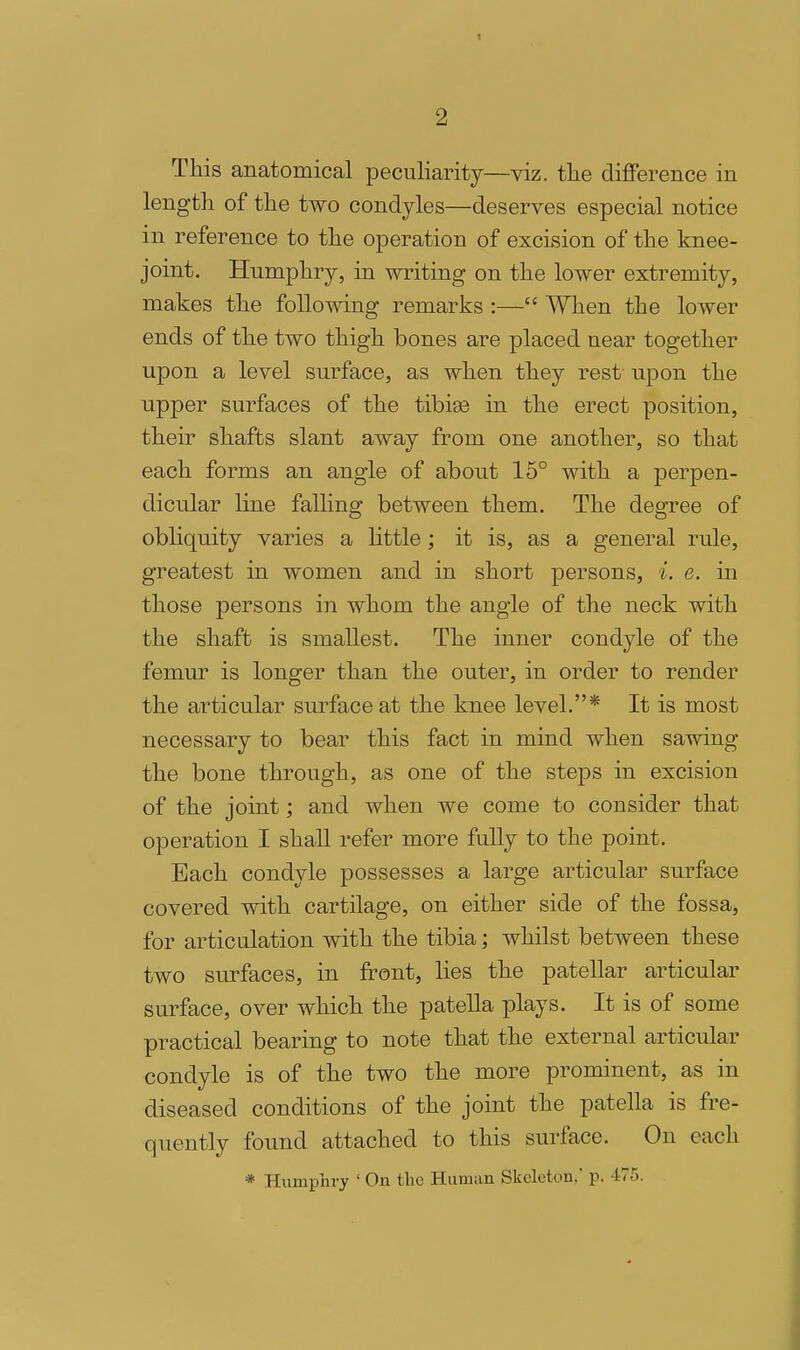 This anatomical peculiarity—viz. tlie difference in length of the two condyles—deserves especial notice in reference to the operation of excision of the knee- joint. Humphry, in writing on the lower extremity, makes the following remarks :— When the lower ends of the two thigh bones are placed near together upon a level surface, as when they rest upon the upper surfaces of the tibiee in the erect position, their shafts slant away from one another, so that each forms an angle of about 15° with a perpen- dicular line falling between them. The degree of obliquity varies a little ; it is, as a general rule, greatest in women and in short persons, i. e. in those persons in whom the angle of the neck with the shaft is smallest. The inner condyle of the femur is longer than the outer, in order to render the articular surface at the knee level.* It is most necessary to bear this fact in mind when sawing the bone through, as one of the steps in excision of the joint; and when we come to consider that operation I shall refer more fully to the point. Each condyle possesses a large articular surface covered with cartilage, on either side of the fossa, for articulation with the tibia; whilst between these two surfaces, in front, lies the patellar articular surface, over which the patella plays. It is of some practical bearing to note that the external articular condyle is of the two the more prominent, as in diseased conditions of the joint the patella is fre- quently found attached to this surface. On each * Humphry ' On the Human Skeleton.' p. 475.