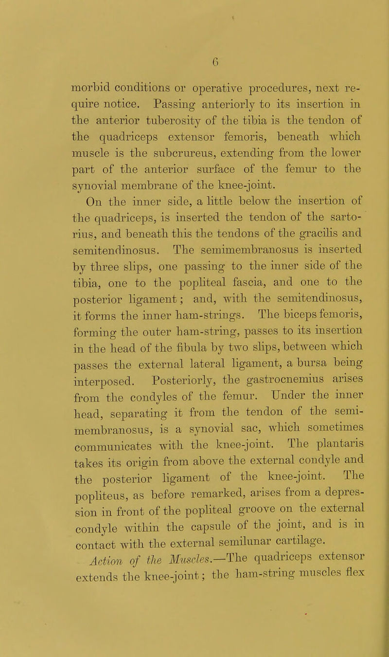 morbid conditions or operative procedures, next re- quire notice. Passing anteriorly to its insertion in the anterior tuberosity of tlie tibia is tlie tendon of tbe quadriceps extensor femoris, beneatli wliich muscle is tbe subcrureus, extending from the lower part of the anterior surface of the femur to tlie synovial membrane of tbe knee-joint. On tlie inner side, a little below tlie insertion of tbe quadriceps, is inserted tbe tendon of the sarto- rius, and beneath this the tendons of the gracilis and semitendinosus. The semimembranosus is inserted by three slips, one passing to the inner side of the tibia, one to the popliteal fascia, and one to the posterior ligament; and, with the semitendinosus, it forms the inner ham-strings. The biceps femoris, forming the outer ham-string, passes to its insertion in the head of the fibula by two slips, between which passes the external lateral ligament, a bursa being interposed. Posteriorly, the gastrocnemius arises from the condyles of the femur. Under the inner head, separating it from the tendon of the semi- membranosus, is a synovial sac, which sometimes communicates with the knee-joint. The plantaris takes its origin from above the external condyle and the posterior ligament of the knee-joint. The popliteus, as before remarked, arises from a depres- sion in front of the popliteal groove on the external condyle within the capsule of the joint, and is in contact with the external semilunar cartilage. Action of the Muscles.—The quadriceps extensor extends the knee-joint; the ham-string muscles flex