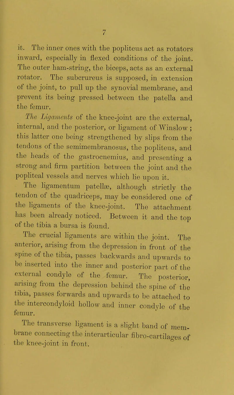 it. The inner ones witli tlie popliteus act as rotators inward, especially in flexed conditions of the joint. The outer ham-string, the biceps, acts as an external rotator. The subcrureus is supposed, in extension of the joint, to pull up the synovial membrane, and prevent its being pressed between the patella and the femur. The Ligaments of the knee-joint are the external, internal, and the posterior, or ligament of Winslow; this latter one being strengthened by slips from the tendons of the semimembranosus, the popliteus, and the heads of the gastrocnemius, and presenting a strong and firm partition between the joint and the popliteal vessels and nerves which he upon it. The ligamentum patellee, although strictly the tendon of the quadriceps, may be considered one of the ligaments of the knee-joint. The attachment has been already noticed. Between it and the top of the tibia a bursa is found. The crucial ligaments are within the joint. The anterior, arising from the depression in front of the spme of the tibia, passes backwards and upwards to be inserted into the inner and posterior part of the external condyle of the femur. The posterior, arising from the depression behind the spine of the tibia, passes forwards and upwards to be attached to the intercondyloid hollow and inner condyle of the femur. The transverse ligament is a slight band of mem- brane connecting the interarticular fibro-cartilages of the knee-joint in front. ^