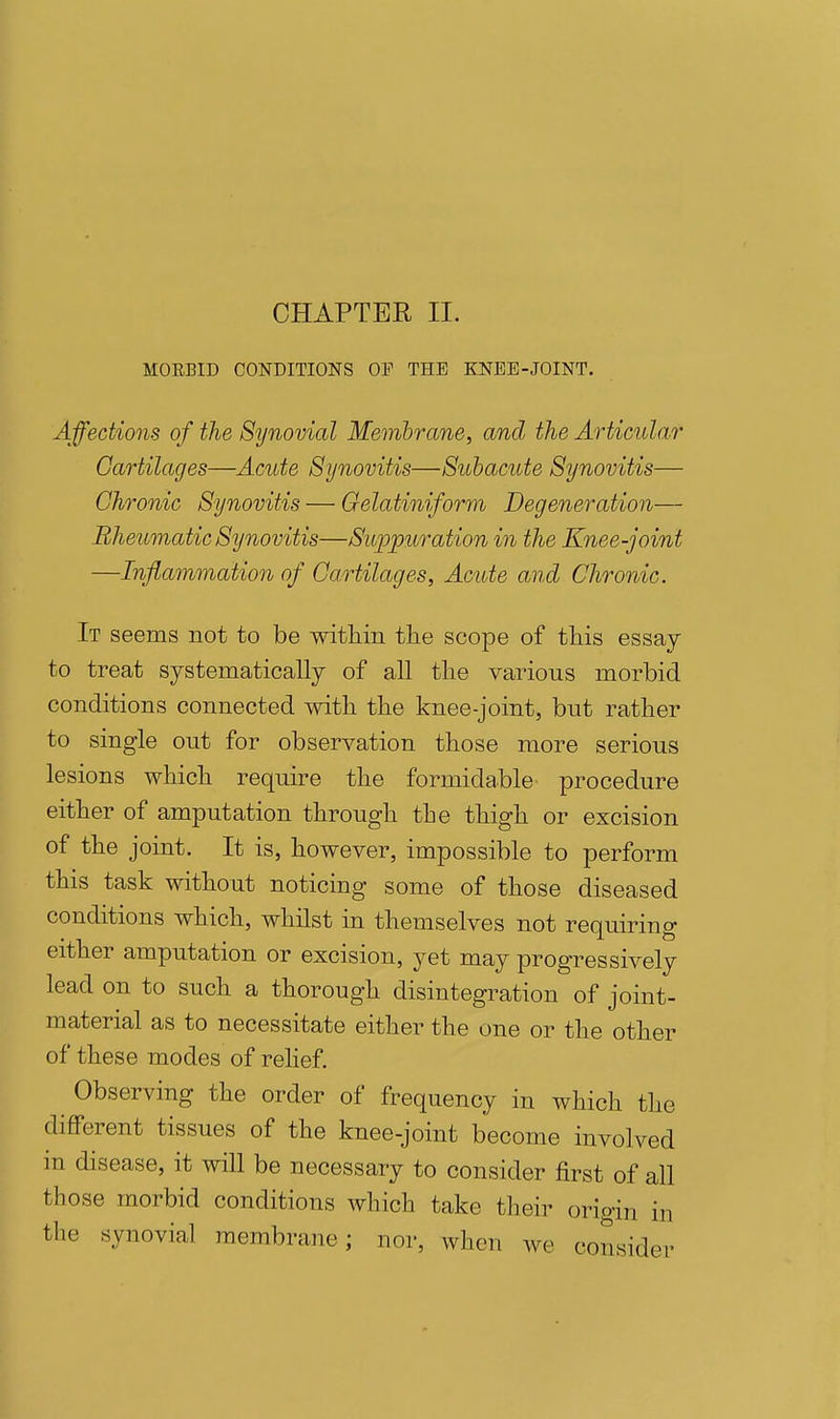 MORBID CONDITIONS OF THE KNEE-JOINT. Affections of the Synovial Memhrane, and the Articular Cartilages—Acute Synovitis—Subacute Synovitis— Chronic Synovitis — Oelatiniform Degeneration— Rheumatic Synovitis—Suppuration in the Knee-joint —Inflammation of Cartilages, Acute and Chronic. It seems not to be witliin the scope of tliis essay- to treat systematically of all tlie various morbid conditions connected with the knee-joint, but rather to single out for observation those more serious lesions which require the formidable procedure either of amputation through the thigh or excision of the joint. It is, however, impossible to perform this task without noticing some of those diseased conditions which, whilst in themselves not requiring either amputation or excision, yet may progressively lead on to such a thorough disintegration of joint- material as to necessitate either the one or the other of these modes of rehef. Observing the order of frequency in which the different tissues of the knee-joint become involved in disease, it will be necessary to consider first of all those morbid conditions which take their origin in the synovial membrane; nor, when we consider