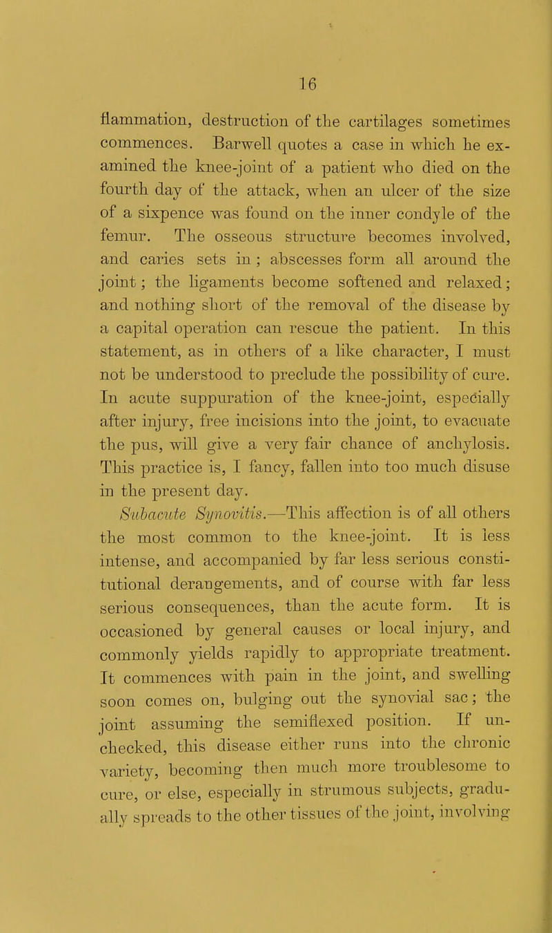 flammation, destruction of the cartilages sometimes commences. Barwell quotes a case in wlncli lie ex- amined tlie knee-joint of a patient who died on the fourth day of the attack, when an ulcer of the size of a sixpence was found on the inner condyle of the femur. The osseous structure becomes involved, and caries sets in ; abscesses form all around the joint; the ligaments become softened and relaxed; and nothing short of the removal of the disease by a capital operation can rescue the patient. In this statement, as in others of a like character, I must not be understood to preclude the possibility of cure. In acute suppuration of the knee-joint, especiall}'- after injury, free incisions into the joint, to evacuate the pus, will give a very fair chance of anchylosis. This practice is, I fancy, fallen into too much disuse in the present day. Subacute Synovitis.—This affection is of all others the most common to the knee-joint. It is less intense, and accompanied by far less serious consti- tutional derangements, and of course with far less serious consequences, than the acute form. It is occasioned by general causes or local injury, and commonly yields rapidly to appropriate treatment. It commences with pain in the joint, and swelling soon comes on, bulging out the synovial sac; the joint assuming the semiflexed position. If un- checked, this disease either runs into the chronic variety, becoming then much more troublesome to cure, or else, especially in strumous subjects, gradu- ally spreads to the other tissues of the joint, involving