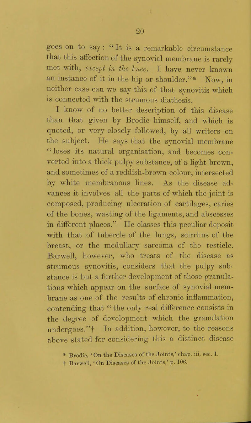 goes on to say :  It is a remarkable circumstance that this affection of the synovial membrane is rarely met with, except in the hiee. I have never known an instance of it in the hip or shoulder.* Now, in neither case can we say this of that synovitis which is connected with the strumous diathesis. I know of no better description of this disease than that given by Brodie himself, and which is quoted, or very closely followed, by all writers on the subject. He says that the synovial membrane loses its natural organisation, and becomes con- verted into a thick pulpy substance, of a light brown, and sometimes of a reddish-brown colour, intersected by white membranous lines. As the disease ad- vances it involves all the parts of which the joint is composed, producing ulceration of cartilages, caries of the bones, wasting of the ligaments, and abscesses in different places. He classes this peculiar deposit with that of tubercle of the langs, scirrhus of the breast, or the medullary sarcoma of the testicle. Barwell, however, who treats of the disease as strumous synovitis, considers that the pulpy sub- stance is but a further development of those granula- tions which appear on the surface of synovial mem- brane as one of the results of chronic inflammation, contending that  the only real difference consists in the degree of development which the granulation undergoes.t In addition, however, to the reasons above stated for considering this a distinct disease * Brodie, ' On the Diseases of the Joints,' chap, iii, sec. 1. t Barwell, ' On Diseases of the Joints,' p. 106.