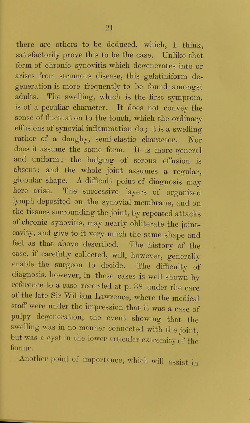 there are others to be deduced, which, I think, satisfactorily prove this to be the case. Unlike that form of chronic synovitis which degenerates into or arises from strumous disease, this gelatiniform de- generation is more frequently to be found amongst adults. The swelling, which is the first symptom, is of a peculiar character. It does not convey the sense of fluctuation to the touch, which the ordinary effusions of synovial inflammation do; it is a swelHng rather of a doughy, semi-elastic character. Nor does it assume the same form. It is more general and uniform; the bulging of serous effusion is absent; and the whole joint assumes a regular, globular shape. A diflacult point of diagnosis may here arise. The successive layers of organised lymph deposited on the synovial membrane, and on the tissues surrounding the joint, by repeated attacks of chronic synovitis, may nearly obliterate the joint- cavity, and give to it very much the same shape and feel as that above described. The history of the case, if carefully collected, will, however, generally enable the sm-geon to decide. The difficulty of diagnosis, however, in these cases is well shown by reference to a case recorded at p. 38 under the care of the late Sir William Lawrence, where the medical staff were under the impression that it was a case of pulpy degeneration, the event showing that the swelling was in no manner connected with the joint, but was a cyst in the lower articular extremity of the femur. Another point of importance, which will assist in