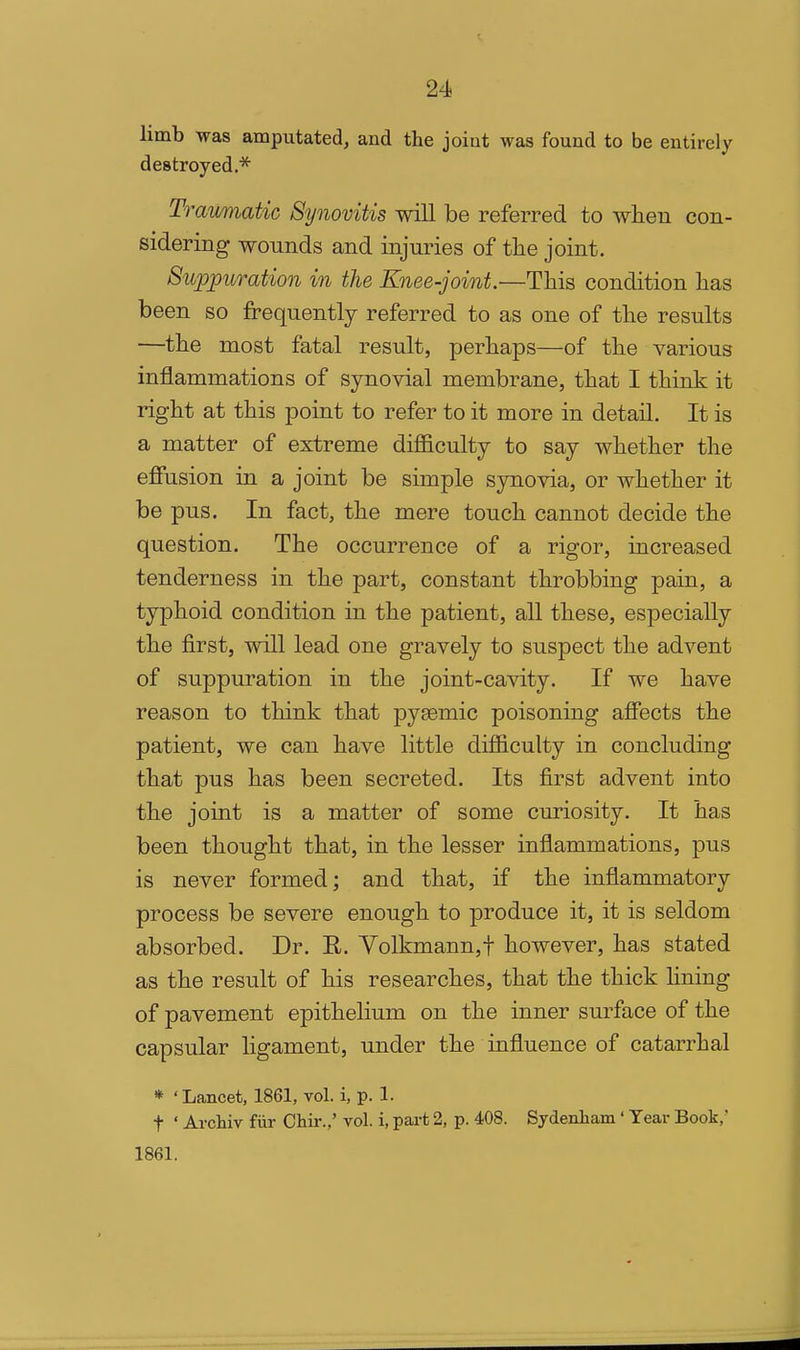 limb was amputated, and the joint was found to be entirely destroyed.* Traumatic Synovitis will be referred to when con- sidering wounds and injuries of tlie joint. Suppuration in the Knee-joint.—This condition has been so frequently referred to as one of the results —the most fatal result, perhaps—of the various inflammations of synovial membrane, that I think it right at this point to refer to it more in detail. It is a matter of extreme difficulty to say whether the effusion in a joint be simple synovia, or whether it be pus. In fact, the mere touch cannot decide the question. The occurrence of a rigor, increased tenderness in the part, constant throbbing pain, a typhoid condition in the patient, all these, especially the first, will lead one gravely to suspect the advent of suppuration in the joint-cavity. If we have reason to think that pyeemic poisoning affects the patient, we can have little difficulty in concluding that pus has been secreted. Its first advent into the joint is a matter of some curiosity. It has been thought that, in the lesser inflammations, pus is never formed; and that, if the inflammatory process be severe enough to produce it, it is seldom absorbed. Dr. E. Yolkmann,t however, has stated as the result of his researches, that the thick lining of pavement epithelium on the inner surface of the capsular ligament, under the influence of catarrhal * ' Lancet, 1861, vol. i, p. 1. t ' Archiv fiir Chir.,' vol. i, part 2, p. 408. Sydenham ' Tear Book,' 1861.