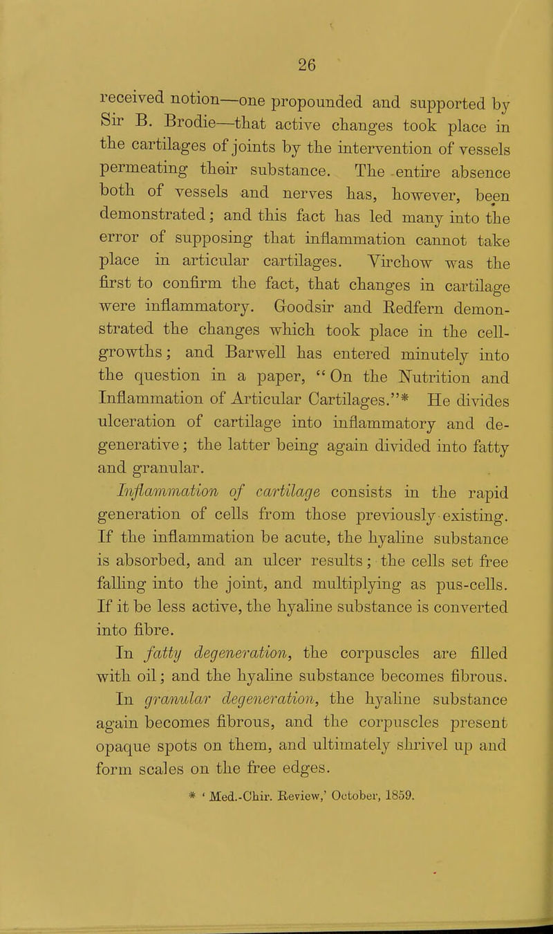 received notion—one propounded and supported by Sir B. Brodie—that active changes took place in the cartilages of joints by the intervention of vessels permeating their substance. The -entire absence both of vessels and nerves has, however, been demonstrated; and this fact has led many into the error of supposing that inflammation cannot take place in articular cartilages. Virchow was the first to confirm the fact, that changes in cartilage were inflammatory. Goodsir and Kedfern demon- strated the changes which took place in the cell- growths; and Barwell has entered minutely into the question in a paper, On the Nutrition and Inflammation of Articular Cartilages.* He divides ulceration of cartilage into inflammatory and de- generative ; the latter being again divided into fatty and granular. Inflammation of cartilage consists in the rapid generation of cells from those previously existing. If the inflammation be acute, the hyaline substance is absorbed, and an ulcer results the cells set free falling into the joint, and multiplying as pus-cells. If it be less active, the hyaline substance is converted into fibre. In fattij degeneration, the corpuscles are filled with oil; and the hyaline substance becomes fibrous. In granular degeneration, the hyaline substance again becomes fibrous, and the corpuscles present opaque spots on them, and ultimately shrivel up and form scales on the free edges. * ' Med.-Cliir. Review,' October, 1859,