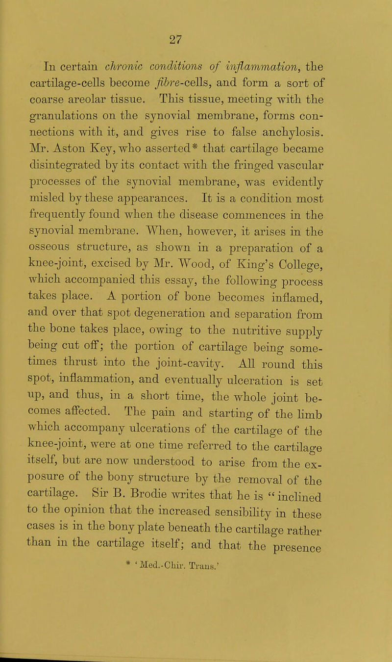 In certain chronic conditions of inflammation, the cartilage-cells become fibre-coWs,, and form a sort of coarse areolar tissue. This tissue, meeting with, the granulations on the synoyial membrane, forms con- nections with it, and gives rise to false anchylosis. Mr. Aston Key, who asserted* that cartilage became disintegrated by its contact with the fringed vascular processes of the synovial membrane, was evidently misled by these appearances. It is a condition most frequently found when the disease commences in the synovial membrane. When, however, it arises in the osseous structure, as shown in a preparation of a knee-joint, excised by Mr. Wood, of King's College, which accompanied this essay, the following process takes place. A portion of bone becomes inflamed, and over that spot degeneration and separation from the bone takes place, owing to the nutritive supply being cut off; the portion of cartilage being some- times thrust into the joint-cavity. AU round this spot, inflammation, and eventually ulceration is set up, and thus, in a short time, the whole joint be- comes afiected. The pain and starting of the hmb which accompany ulcerations of the cartilage of the knee-joint, were at one time referred to the cartilage itself, but are now understood to arise from the ex- posure of the bony structure by the removal of the cartilage. Sir B. Brodie writes that he is  inclined to the opinion that the increased sensibihty in these cases is in the bony plate beneath the cartilage rather than in the cartilage itself; and that the presence * 'Med.-Cliir. Traus.'